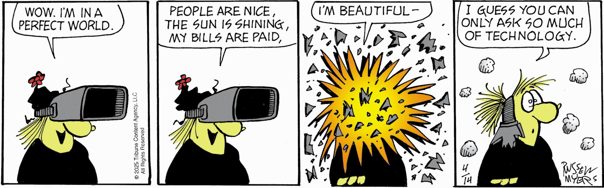 Animated cartoon OCR: WOW. I'M INA PERFECT WORLD. 2025 Tribune Content Agency. LLC All Rights Reserved PEOPLE ARE NICEI'M BEAUTIFUL- I GUESS YOU CAN ONLY ASK SO MUCH OF TECHNOLOGY. +1 TH RUSSEN MYERS WOW . I'M INA PERFECT WORLD . 2025 Tribune Content Agency . LLC All Rights Reserved PEOPLE ARE NICETHE SUN IS SHININGMY BILLS ARE PAIDI'M BEAUTIFUL- I GUESS YOU CAN ONLY ASK SO MUCH OF TECHNOLOGY . +1 TH RUSSEN MYERS