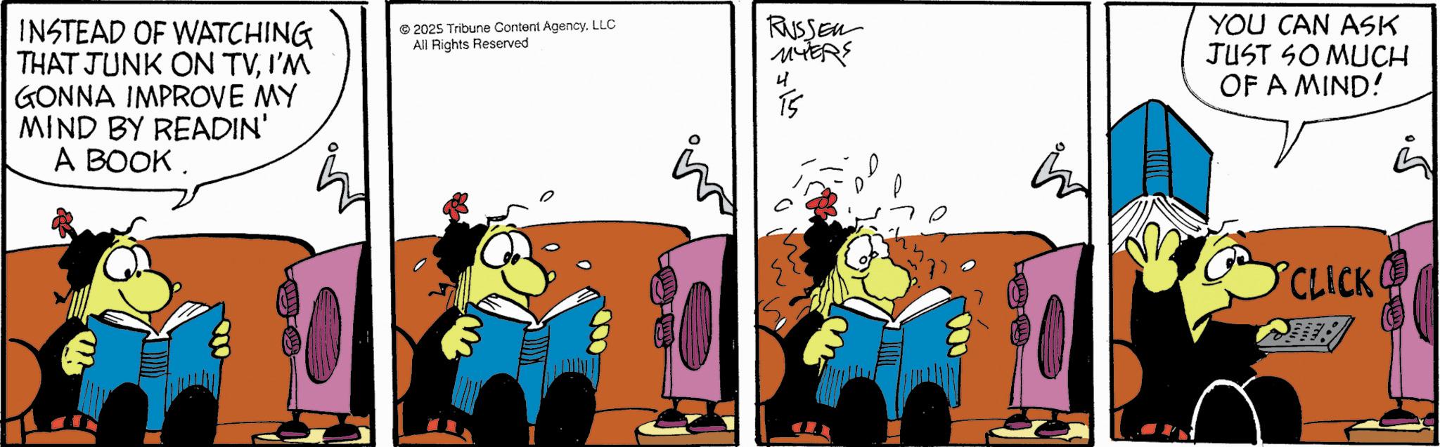 Publication OCR: INSTEAD OF WATCHING THAT JUNK ON TVI'M GONNA IMPROVE MY MIND BY READIN' A BOOK. 2025 Tribune Content AgencyLLC All Rights Reserved RUSSER MYERS 15 YOU CAN ASK JUST SO MUCH OF A MIND! CLICK INSTEAD OF WATCHING THAT JUNK ON TVI'M GONNA IMPROVE MY MIND BY READIN ' A BOOK . 2025 Tribune Content AgencyLLC All Rights Reserved RUSSER MYERS 15 YOU CAN ASK JUST SO MUCH OF A MIND ! CLICK