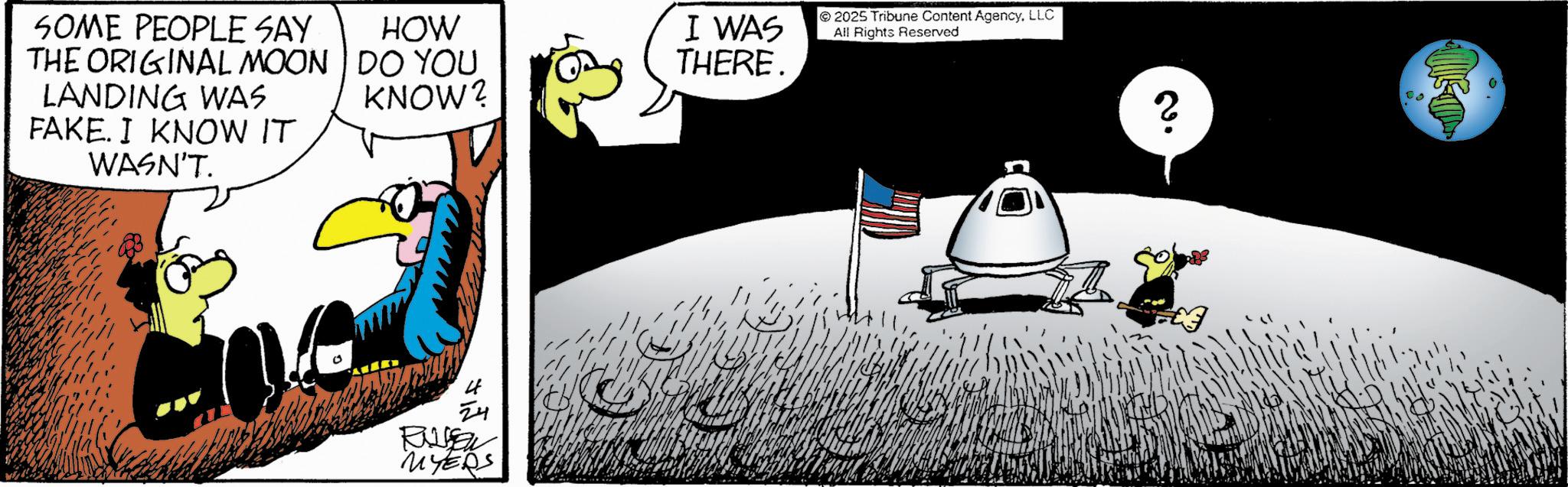Fictional character OCR: SOME PEOPLE SAY THE ORIGINAL MOON LANDING WAS FAKE. I KNOW IT WASN'T. HOW DO YOU KNOW? I WAS THERE. 24 Ra MYERS 2025 Tribune Content AgencyLLC All Rights Reserved 20 SOME PEOPLE SAY THE ORIGINAL MOON LANDING WAS FAKE . I KNOW IT WASN'T . HOW DO YOU KNOW ? I WAS THERE . 24 Ra MYERS 2025 Tribune Content AgencyLLC All Rights Reserved 20