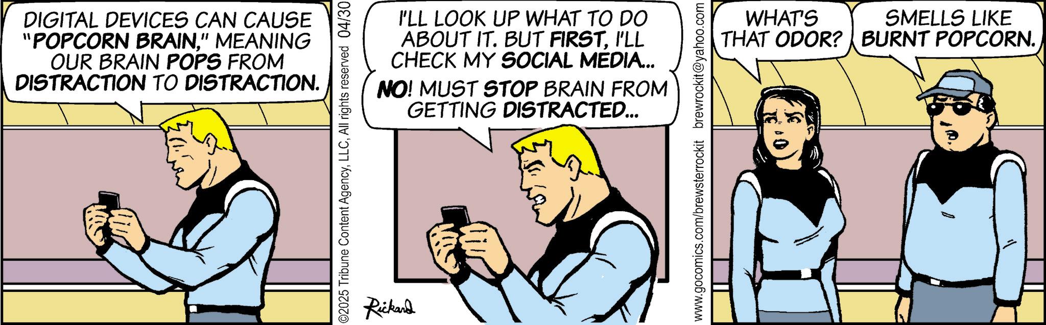 Animated cartoon OCR: DIGITAL DEVICES CAN CAUSE "POPCORN BRAIN" MEANING OUR BRAIN POPS FROM DISTRACTION TO DISTRACTION. I'LL LOOK UP WHAT TO DO ABOUT IT. BUT FIRSTI'LL CHECK MY SOCIAL MEDIA... NO! MUST STOP BRAIN FROM GETTING DISTRACTED... ©2025 Tribune Content AgencyAll rights reserved 04/30 Rickard www.gocomics.com/brewsterrockit brewrockit@yahoo.com WHAT'S THAT ODOR? | BURNT POPCORN. SMELLS LIKE DIGITAL DEVICES CAN CAUSE " POPCORN BRAIN" MEANING OUR BRAIN POPS FROM DISTRACTION TO DISTRACTION . I'LL LOOK UP WHAT TO DO ABOUT IT . BUT FIRSTI'LL CHECK MY SOCIAL MEDIA ... NO ! MUST STOP BRAIN FROM GETTING DISTRACTED ... © 2025 Tribune Content AgencyAll rights reserved 04/30 Rickard www.gocomics.com/brewsterrockit brewrockit@yahoo.com WHAT'S THAT ODOR ? | BURNT POPCORN . SMELLS LIKE