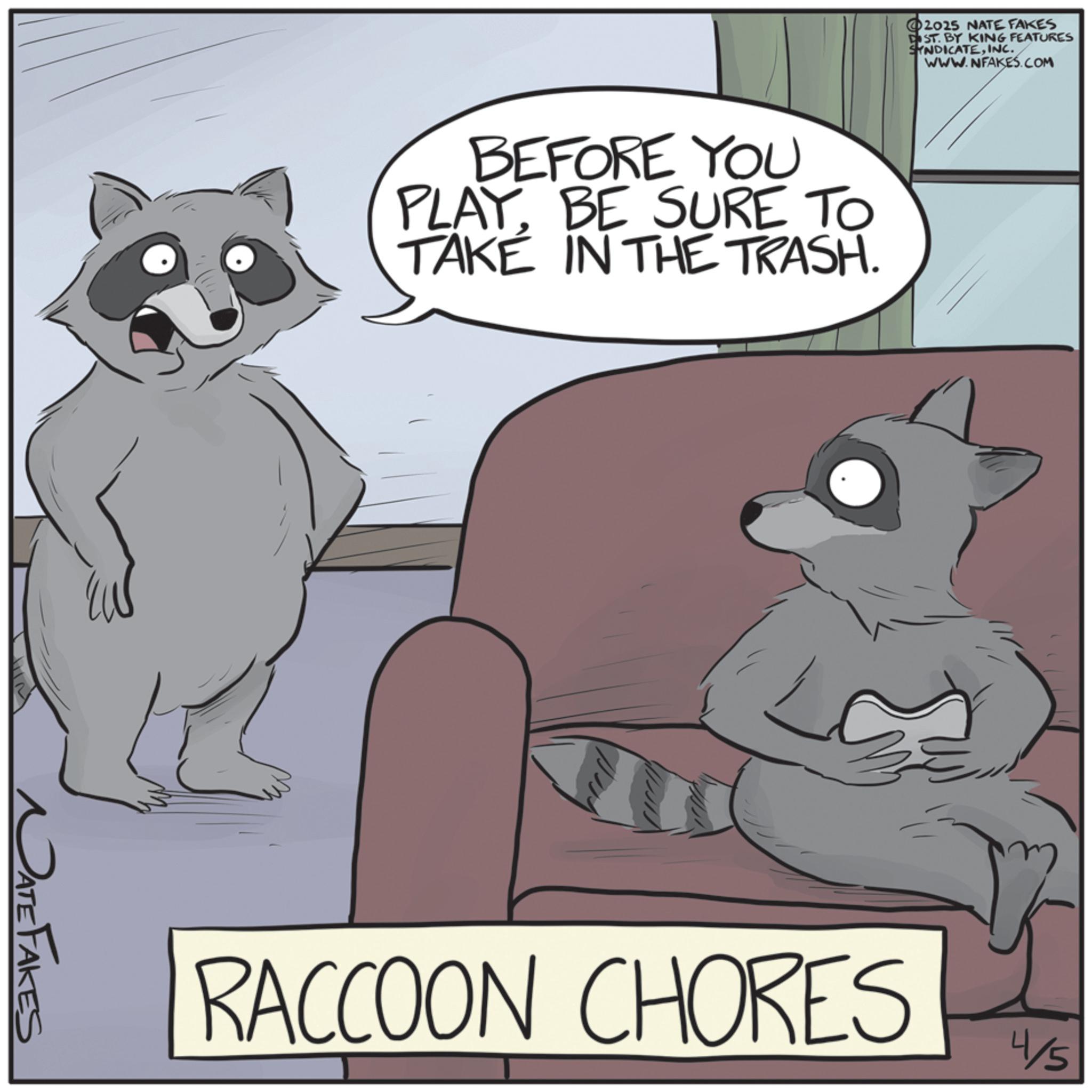 Fiction OCR: NATE FAKES 2025 NATE FAKES DIST. BY KING FEATURES SYNDICATEINC. WWW.NFAKES.COM BEFORE YOU PLAY. BE SURE TO TAKE IN THE TRASH. RACCOON CHORES 4/5 NATE FAKES 2025 NATE FAKES DIST . BY KING FEATURES SYNDICATEINC . WWW.NFAKES.COM BEFORE YOU PLAY . BE SURE TO TAKE IN THE TRASH . RACCOON CHORES 4/5