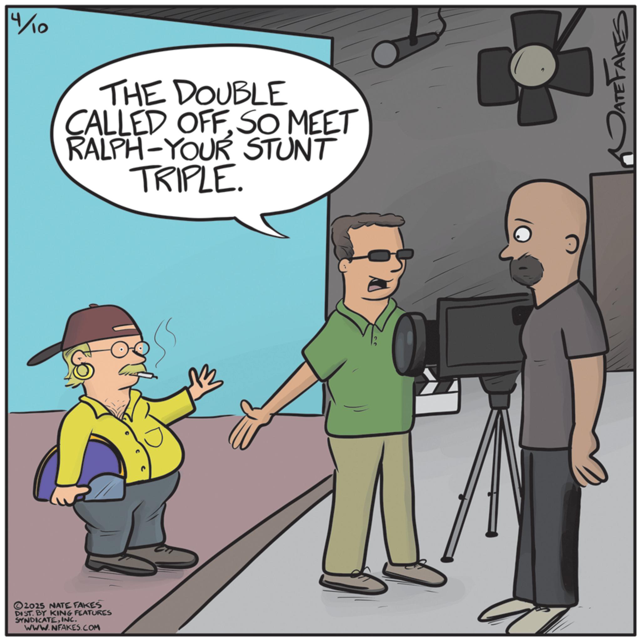 Comics OCR: ©2025 NATE FAKES DIST. BY KING FEATURES SYNDICATEINC. WWW.NFAKES.COM 4/10 THE DOUBLE CALLED OFF. SO MEET RALPH-YOUR STUNT TRIPLE. DATE FAKES © 2025 NATE FAKES DIST . BY KING FEATURES SYNDICATEINC . WWW.NFAKES.COM 4/10 THE DOUBLE CALLED OFF . SO MEET RALPH - YOUR STUNT TRIPLE . DATE FAKES