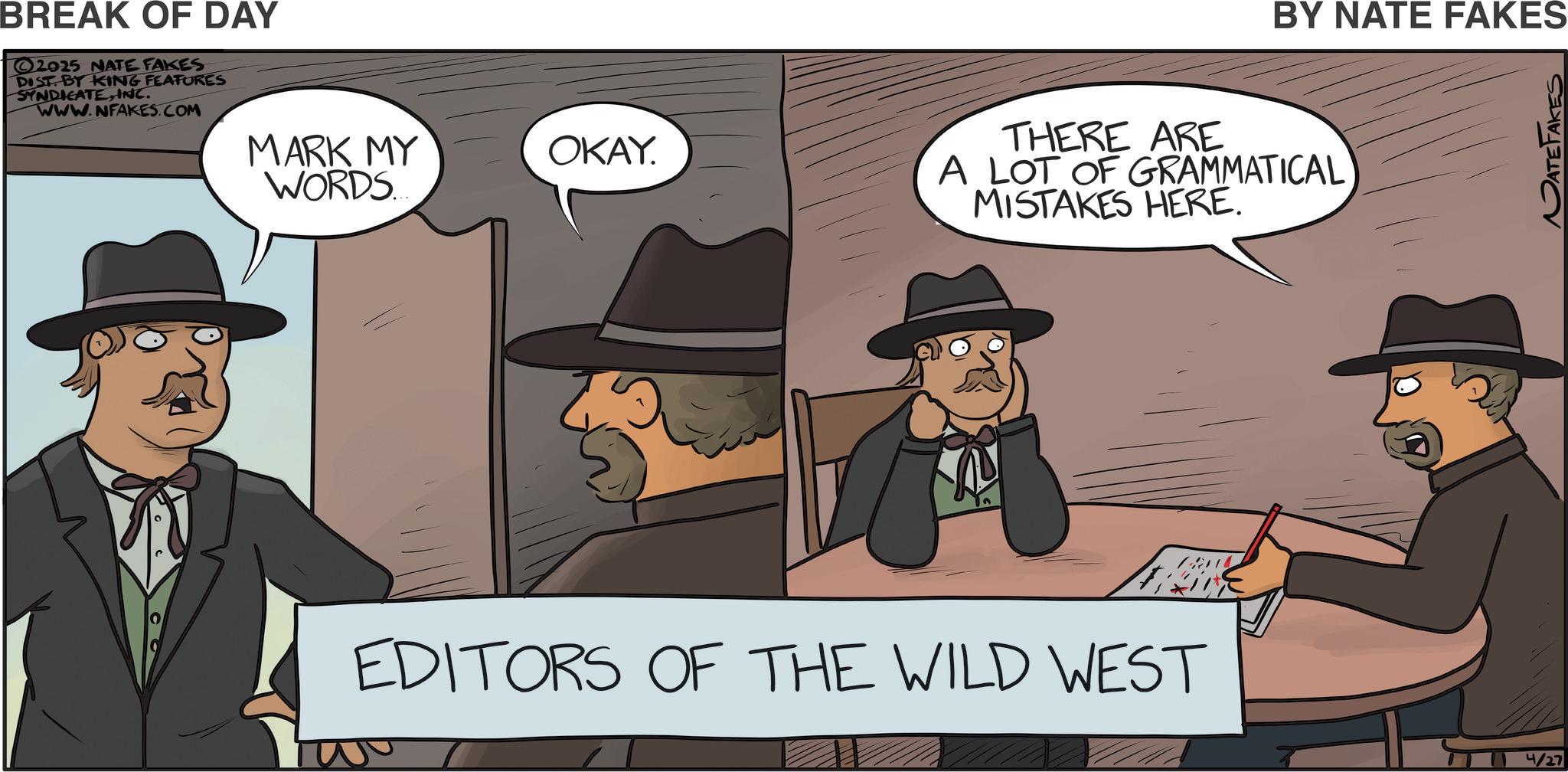 Fiction OCR: BREAK OF DAY 2025 NATE FAKES DIST BY KING FEATURES SYNDICATEINC. www.NFAKES.COM MARK MY WORDS..... OKAY. BY NATE FAKES THERE ARE A LOT OF GRAMMATICAL MISTAKES HERE. EDITORS OF THE WILD WEST 4/27 BREAK OF DAY 2025 NATE FAKES DIST BY KING FEATURES SYNDICATEINC . www.NFAKES.COM MARK MY WORDS ..... OKAY . BY NATE FAKES THERE ARE A LOT OF GRAMMATICAL MISTAKES HERE . EDITORS OF THE WILD WEST 4/27