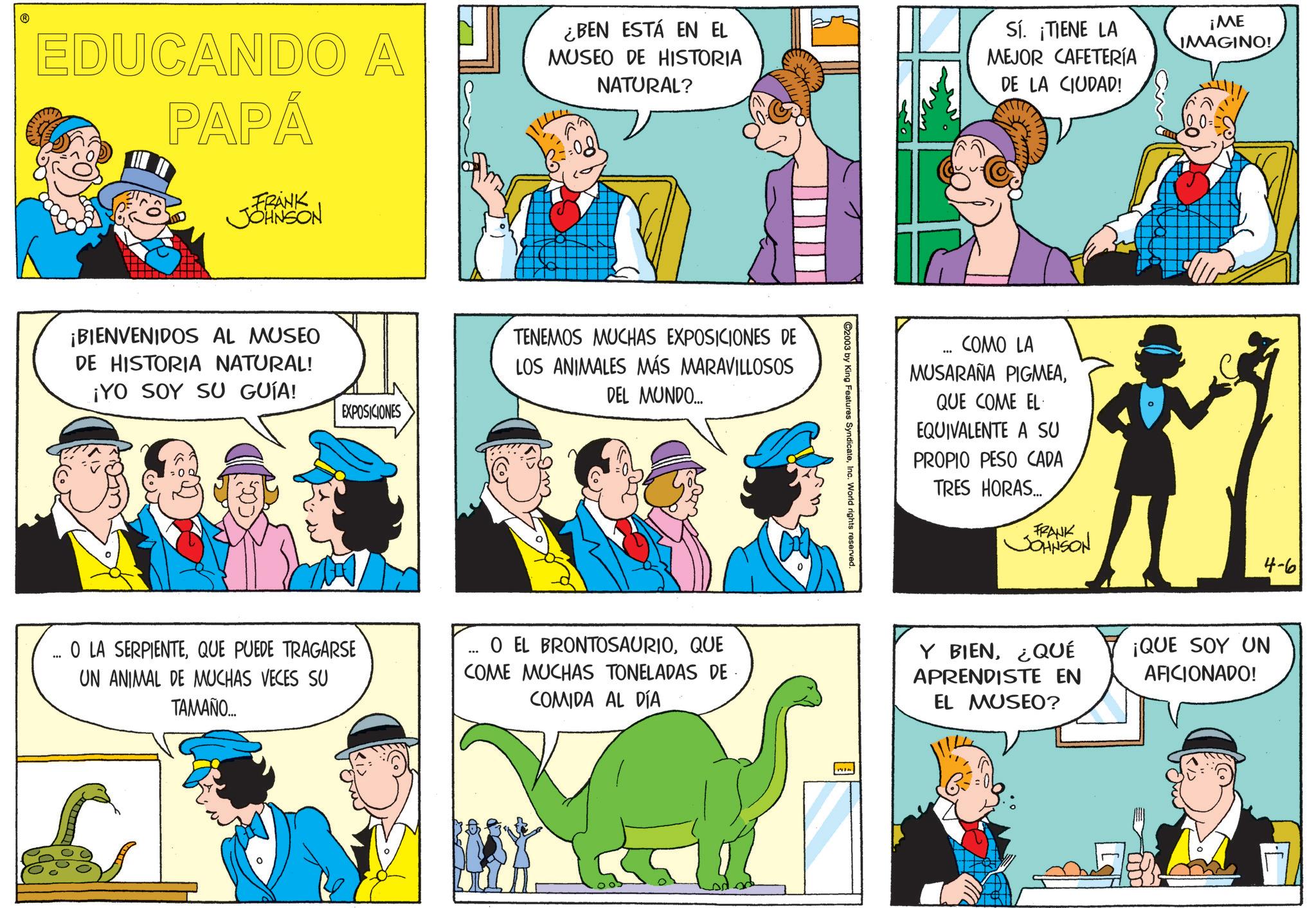 Comic book OCR: EDUCANDO A PAPÁ FRANK JOHNSON ¿BEN ESTÁ EN EL MUSEO DE HISTORIA NATURAL? Sí. ¡TIENE LA MEJOR CAFETERÍA DE LA CIUDAD! ¡ME IMAGINO! ¡BIENVENIDOS AL MUSEO DE HISTORIA NATURAL! ¡YO SOY SU GUÍA! EXPOSICIONES TENEMOS MUCHAS EXPOSICIONES DE LOS ANIMALES MÁS MARAVILLOSOS DEL MUNDO... ©2003 by King Features SyndicateInc. World rights reserved. *** COMO LA MUSARAÑA PIGMEAQUE COME EL EQUIVALENTE A SU PROPIO PESO CADA TRES HORAS... FRANK JOHNSON 4-6 ... O LA SERPIENTEQUE PUEDE TRAGARSE UN ANIMAL DE MUCHAS VECES SU TAMAÑO.... O EL BRONTOSAURIOQUE COME MUCHAS TONELADAS DE COMIDA AL DÍA Y BIEN¿QUÉ APRENDISTE EN EL MUSEO? ¡QUE SOY UN AFICIONADO! EDUCANDO A PAPÁ FRANK JOHNSON ¿ BEN ESTÁ EN EL MUSEO DE HISTORIA NATURAL ? Sí . ¡ TIENE LA MEJOR CAFETERÍA DE LA CIUDAD ! ¡ ME IMAGINO ! ¡ BIENVENIDOS AL MUSEO DE HISTORIA NATURAL ! ¡ YO SOY SU GUÍA ! EXPOSICIONES TENEMOS MUCHAS EXPOSICIONES DE LOS ANIMALES MÁS MARAVILLOSOS DEL MUNDO ... © 2003 by King Features SyndicateInc. World rights reserved . *** COMO LA MUSARAÑA PIGMEAQUE COME EL EQUIVALENTE A SU PROPIO PESO CADA TRES HORAS ... FRANK JOHNSON 4-6 ... O LA SERPIENTEQUE PUEDE TRAGARSE UN ANIMAL DE MUCHAS VECES SU TAMAÑO .... O EL BRONTOSAURIOQUE COME MUCHAS TONELADAS DE COMIDA AL DÍA Y BIEN¿ QUÉ APRENDISTE EN EL MUSEO ? ¡ QUE SOY UN AFICIONADO !