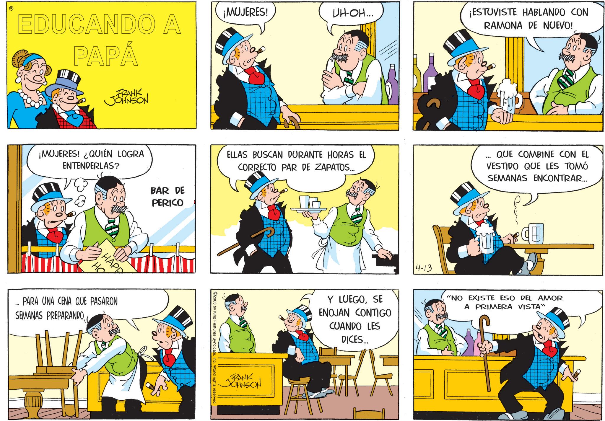 Fiction OCR: ? EDUCANDO A PAPÁ FRANK JOHNSON ¡MUJERES! ¿QUIÉN LOGRA ENTENDERLAS? ?? HAPP I PARA UNA CENA QUE PASARON SEMANAS PREPARANDO :00 BAR DE PERICO ¡MUJERES! UH-OH... ¡ESTUVISTE HABLANDO CON RAMONA DE NUEVO! ELLAS BUSCAN DURANTE HORAS EL CORRECTO PAR DE ZAPATOS... *** QUE COMBINE CON EL VESTIDO QUE LES TOMÓ SEMANAS ENCONTRAR... C2003 by King Features SyndicateInc. World rights reserved. FRANK JOHNSON Y LUEGOSE ENOJAN CONTIGO CUANDO LES DICES... 14-13 "NO EXISTE ESO DEL AMOR A PRIMERA VISTA" ? EDUCANDO A PAPÁ FRANK JOHNSON ¡ MUJERES ! ¿ QUIÉN LOGRA ENTENDERLAS ? ?? HAPP I PARA UNA CENA QUE PASARON SEMANAS PREPARANDO : 00 BAR DE PERICO ¡ MUJERES ! UH - OH ... ¡ ESTUVISTE HABLANDO CON RAMONA DE NUEVO ! ELLAS BUSCAN DURANTE HORAS EL CORRECTO PAR DE ZAPATOS ... *** QUE COMBINE CON EL VESTIDO QUE LES TOMÓ SEMANAS ENCONTRAR ... C2003 by King Features SyndicateInc. World rights reserved . FRANK JOHNSON Y LUEGOSE ENOJAN CONTIGO CUANDO LES DICES ... 14-13 " NO EXISTE ESO DEL AMOR A PRIMERA VISTA "