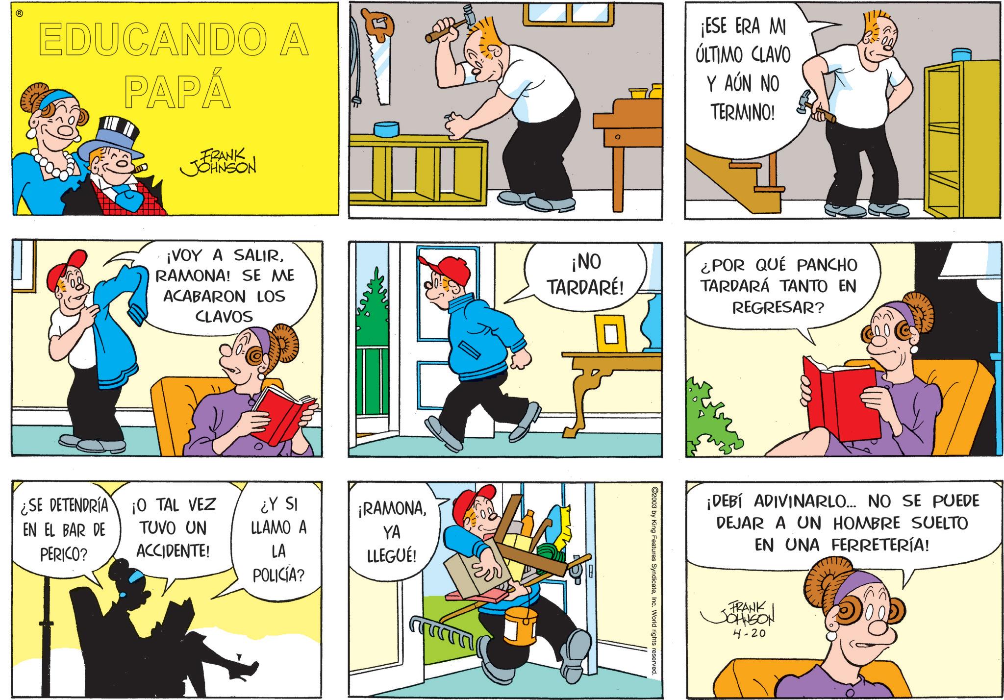 Animation OCR: EDUCANDO A PAPÁ ¡ESE ERA MI ÚLTIMO CLAVO Y AÚN NO TERMINO! FRANK JOHNSON ¡VOY A SALIRRAMONA! SE ME ACABARON LOS CLAVOS ¡NO TARDARE! ¿POR QUÉ PANCHO TARDARÁ TANTO EN REGRESAR? ¿SE DETENDRÍA EN EL BAR DE PERICO? 10 TAL VEZ TUVO UN ¿Y SI LLAMO A ¡RAMONAYA ACCIDENTE! LA LLEGUÉ! POLICÍA? C2003 by King Features SyndicateInc. World rights reserved. ¡DEBÍ ADIVINARLO... NO SE PUEDE DEJAR A UN HOMBRE SUELTO EN UNA FERRETERÍA! FRANK JOHNSON 4-20 EDUCANDO A PAPÁ ¡ ESE ERA MI ÚLTIMO CLAVO Y AÚN NO TERMINO ! FRANK JOHNSON ¡ VOY A SALIRRAMONA ! SE ME ACABARON LOS CLAVOS ¡ NO TARDARE ! ¿ POR QUÉ PANCHO TARDARÁ TANTO EN REGRESAR ? ¿ SE DETENDRÍA EN EL BAR DE PERICO ? 10 TAL VEZ TUVO UN ¿ Y SI LLAMO A ¡ RAMONAYA ACCIDENTE ! LA LLEGUÉ ! POLICÍA ? C2003 by King Features SyndicateInc. World rights reserved . ¡ DEBÍ ADIVINARLO ... NO SE PUEDE DEJAR A UN HOMBRE SUELTO EN UNA FERRETERÍA ! FRANK JOHNSON 4-20