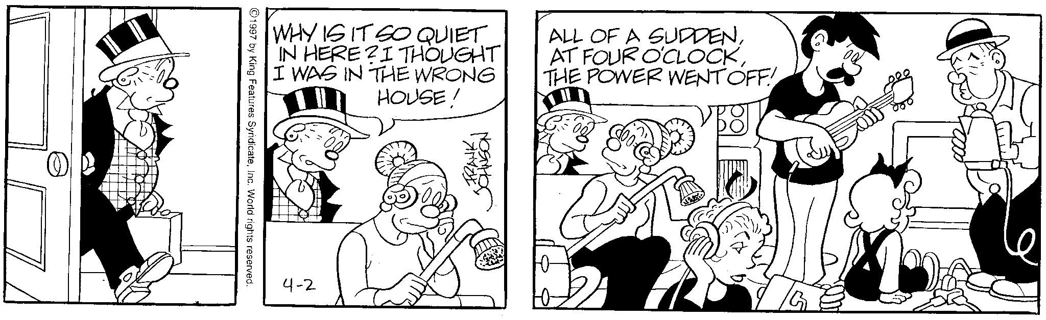 Line art OCR: 1997 by King Features SyndicateInc. World rights reserved. WHY IS IT SO QUIET IN HERE?I THOUGHT I WAS IN THE WRONG HOUSE! ALL OF A SUDDENTHE POWER WENT OFF! 4-2 -FRANKJOHNSON 1997 by King Features SyndicateInc. World rights reserved . WHY IS IT SO QUIET IN HERE ? I THOUGHT I WAS IN THE WRONG HOUSE ! ALL OF A SUDDENAT FOUR O'CLOCKTHE POWER WENT OFF ! 4-2 -FRANK