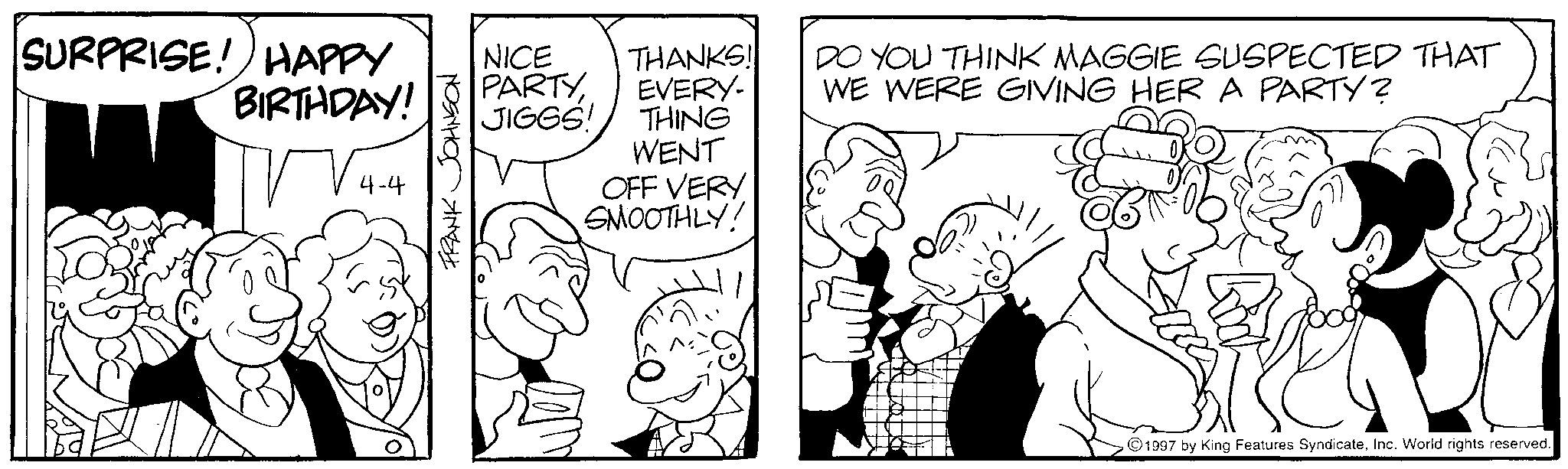 Conversation OCR: SURPRISE! HAPPY BIRTHDAY! 4-4 FRANK JOHNSON NICE THANKS! PARTYEVERY- JIGGS! THING WENT OFF VERY SMOOTHLY! DO YOU THINK MAGGIE SUSPECTED THAT WE WERE GIVING HER A PARTY? 1997 by King Features SyndicateInc. World rights reserved. SURPRISE ! HAPPY BIRTHDAY ! 4-4 FRANK JOHNSON NICE THANKS ! PARTYEVERY- JIGGS ! THING WENT OFF VERY SMOOTHLY ! DO YOU THINK MAGGIE SUSPECTED THAT WE WERE GIVING HER A PARTY ? 1997 by King Features SyndicateInc. World rights reserved .