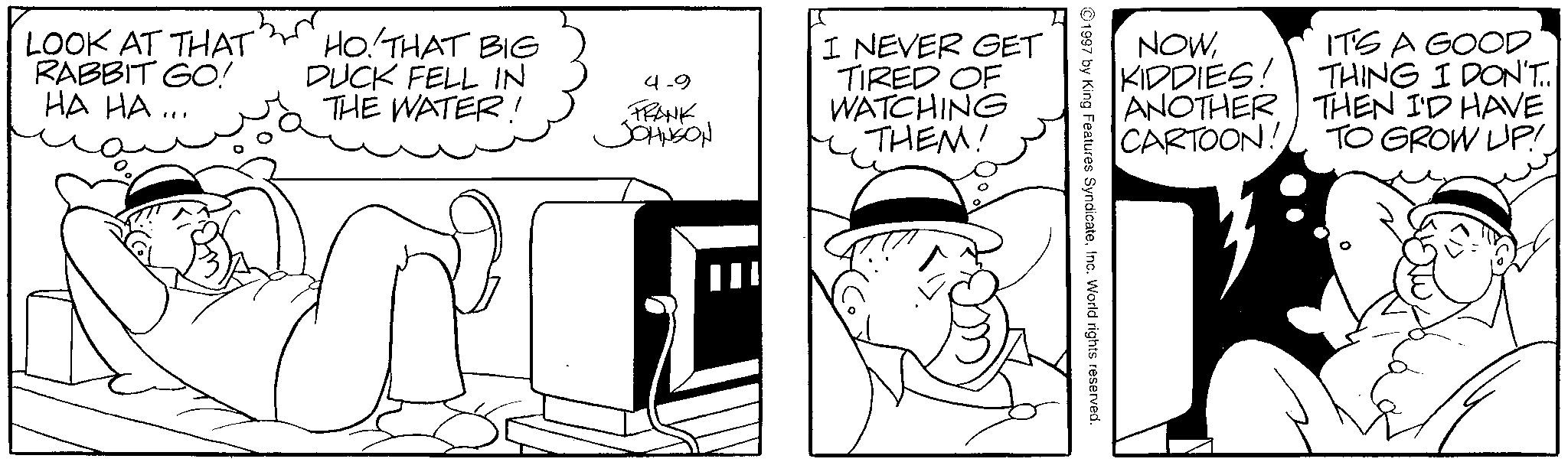 Comics OCR: LOOK AT THAT RABBIT GO! HA HA ... HO. THAT BIG DUCK FELL IN THE WATER! 4-9 FRANK JOHNSON I NEVER GET TIRED OF WATCHING THEM! III NOWIT'S A GOOD KIDDIES! THING I DON'T.. ANOTHER THEN I'D HAVE CARTOON! TO GROW UP! 1997 by King Features SyndicateInc. World rights reserved. LOOK AT THAT RABBIT GO ! HA HA ... HO . THAT BIG DUCK FELL IN THE WATER ! 4-9 FRANK JOHNSON I NEVER GET TIRED OF WATCHING THEM ! III NOWIT'S A GOOD KIDDIES ! THING I DON'T .. ANOTHER THEN I'D HAVE CARTOON ! TO GROW UP ! 1997 by King Features SyndicateInc. World rights reserved .