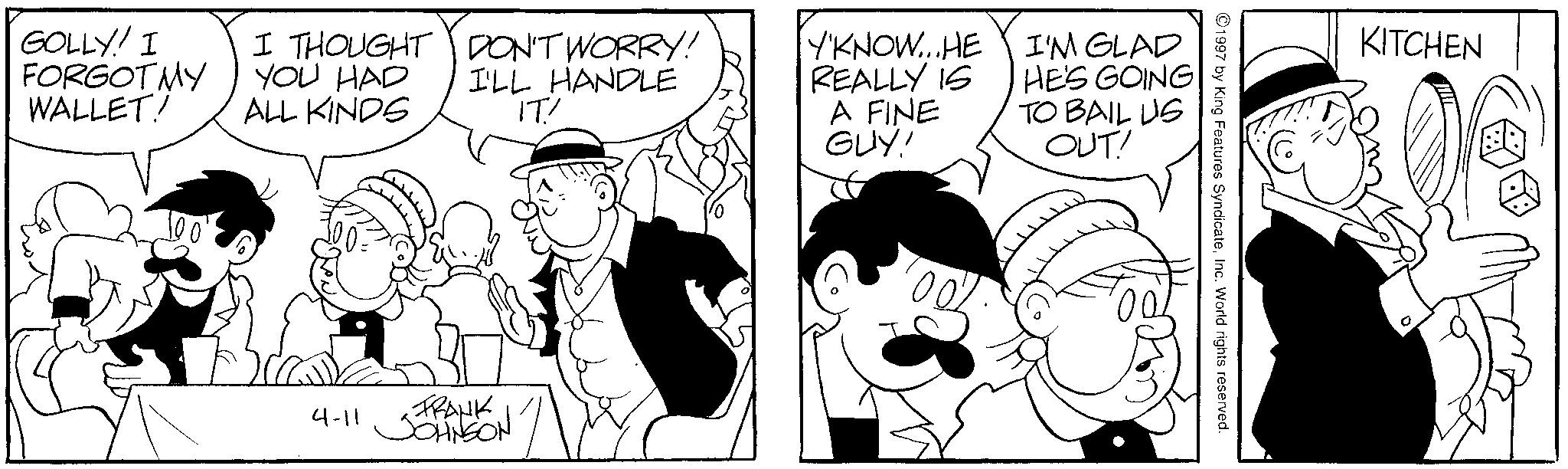 Line art OCR: GOLLY! I FORGOT MY WALLET! I THOUGHT DON'T WORRY! YOU HAD ALL KINDS I'LL HANDLE IT' Y'KNOW...HE REALLY IS A FINE GUY! I'M GLAD HE'S GOING TO BAIL US OUT! 4-11 FRANK JOHNSON 1997 by King Features SyndicateInc. World rights reserved. KITCHEN 0 GOLLY ! I FORGOT MY WALLET ! I THOUGHT DON'T WORRY ! YOU HAD ALL KINDS I'LL HANDLE IT ' Y'KNOW ... HE REALLY IS A FINE GUY ! I'M GLAD HE'S GOING TO BAIL US OUT ! 4-11 FRANK JOHNSON 1997 by King Features SyndicateInc. World rights reserved . KITCHEN 0