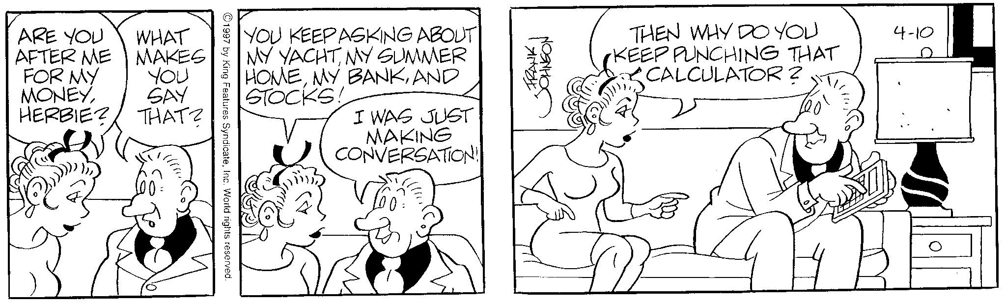Comic book OCR: ARE YOU AFTER ME FOR MY MONEYWHAT MAKES YOU SAY HERBIE? THAT? 100. YOU KEEP ASKING ABOUT MY YACHTMY SUMMER HOMEAND STOCKS! I WAS JUST MAKING CONVERSATION! 1997 by King Features SyndicateInc. World rights reserved. ??????? FRANK THEN WHY DO YOU KEEP PUNCHING THAT CALCULATOR? 4-10 ARE YOU AFTER ME FOR MY MONEYWHAT MAKES YOU SAY HERBIE ? THAT ? 100 . YOU KEEP ASKING ABOUT MY YACHTMY SUMMER HOMEMY BANKAND STOCKS ! I WAS JUST MAKING CONVERSATION ! 1997 by King Features SyndicateInc. World rights reserved . ??????? FRANK THEN WHY DO YOU KEEP PUNCHING THAT CALCULATOR ? 4-10