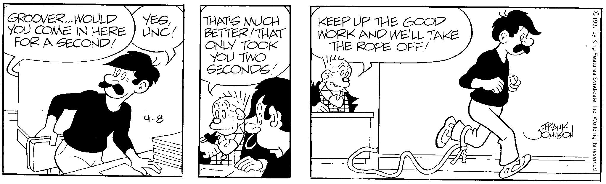Comics OCR: GROOVER... WOULD YOU COME IN HERE FOR A SECOND! 100 = YESUNC! 4-8 THAT'S MUCH BETTER! THAT ONLY TOOK YOU TWO SECONDS! KEEP UP THE GOOD WORK AND WE'LL TAKE THE ROPE OFF! 1997 by King Features SyndicateInc. World rights reserved. FRANK JOHNSON GROOVER ... WOULD YOU COME IN HERE FOR A SECOND ! 100 = YESUNC ! 4-8 THAT'S MUCH BETTER ! THAT ONLY TOOK YOU TWO SECONDS ! KEEP UP THE GOOD WORK AND WE'LL TAKE THE ROPE OFF ! 1997 by King Features SyndicateInc. World rights reserved . FRANK JOHNSON