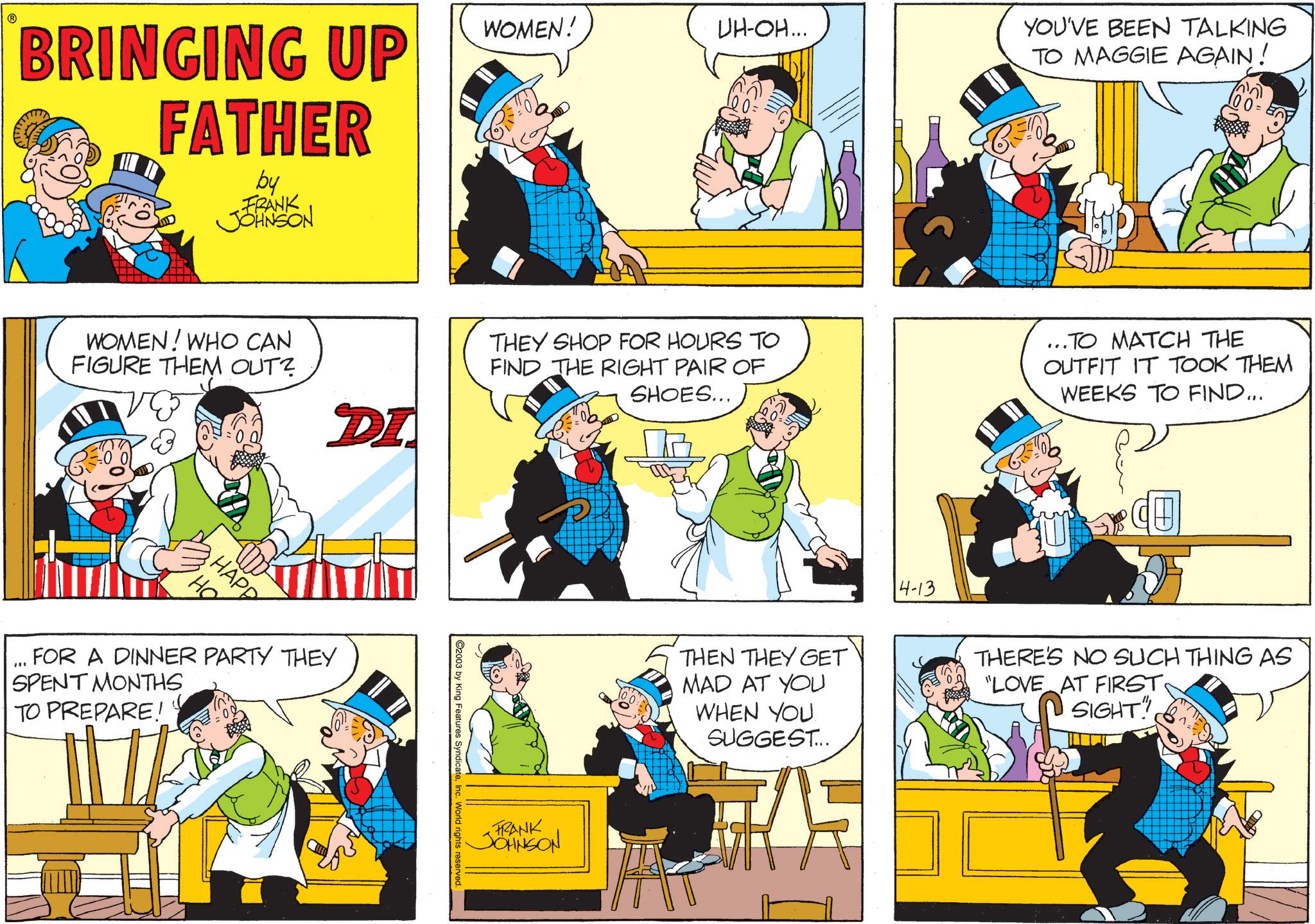 Pleased OCR: BRINGING UP FATHER by FRANK JOHNSON WOMEN! UH-OH... YOU'VE BEEN TALKING TO MAGGIE AGAIN! 100 = WOMEN! WHO CAN FIGURE THEM OUT? DI THEY SHOP FOR HOURS TO FIND THE RIGHT PAIR OF SHOES... ...TO MATCH THE OUTFIT IT TOOK THEM WEEKS TO FIND.... HAPP " FOR A DINNER PARTY THEY SPENT MONTHS TO PREPARE! ©2003 by King Features SyndicateInc. World rights reserved. FRANK JOHNSON THEN THEY GET MAD AT YOU WHEN YOU SUGGEST... U 4-13 THERE'S NO SUCH THING AS "LOVE AT FIRSTSIGHT" BRINGING UP FATHER by FRANK JOHNSON WOMEN ! UH - OH ... YOU'VE BEEN TALKING TO MAGGIE AGAIN ! 100 = WOMEN ! WHO CAN FIGURE THEM OUT ? DI THEY SHOP FOR HOURS TO FIND THE RIGHT PAIR OF SHOES ... ... TO MATCH THE OUTFIT IT TOOK THEM WEEKS TO FIND .... HAPP " FOR A DINNER PARTY THEY SPENT MONTHS TO PREPARE ! © 2003 by King Features SyndicateInc. World rights reserved . FRANK JOHNSON THEN THEY GET MAD AT YOU WHEN YOU SUGGEST ... U 4-13 THERE'S NO SUCH THING AS " LOVE AT FIRSTSIGHT "