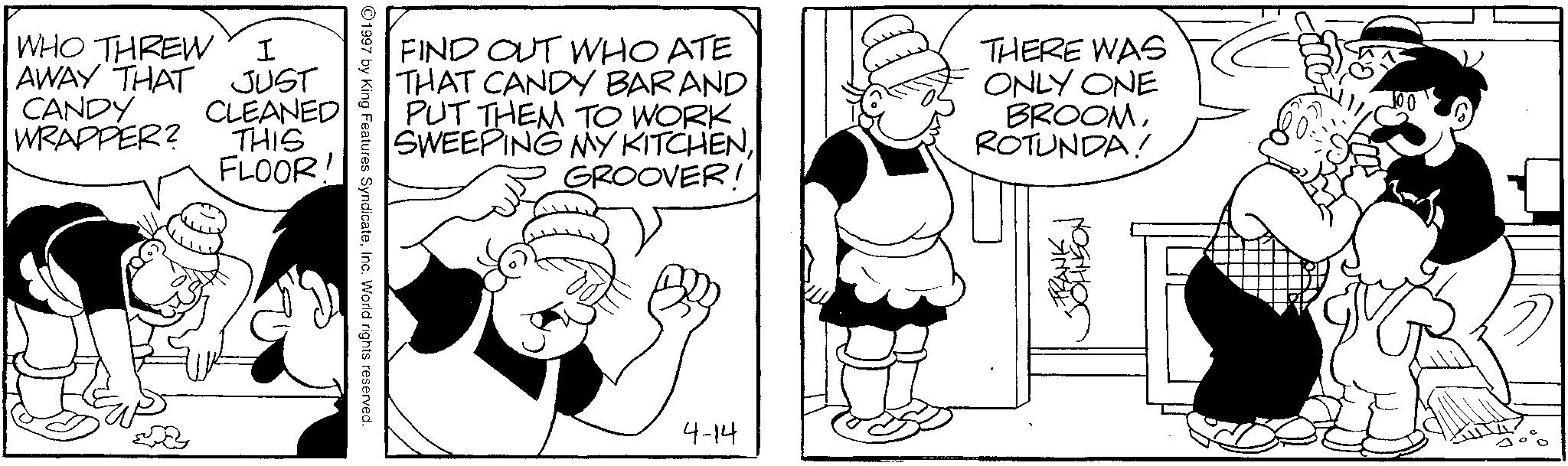 Animated cartoon OCR: WHO THREW I AWAY THAT JUST CANDY CLEANED WRAPPER? THIS FLOOR! 1997 by King Features SyndicateInc. World rights reserved. FIND OUT WHO ATE THAT CANDY BARAND PUT THEM TO WORK. SWEEPING MY KITCHENGROOVER! THERE WAS ONLY ONE BROOMROTUNDA! 4-14 TRANSON WHO THREW I AWAY THAT JUST CANDY CLEANED WRAPPER ? THIS FLOOR ! 1997 by King Features SyndicateInc. World rights reserved . FIND OUT WHO ATE THAT CANDY BARAND PUT THEM TO WORK . SWEEPING MY KITCHENGROOVER ! THERE WAS ONLY ONE BROOMROTUNDA ! 4-14 TRANSON