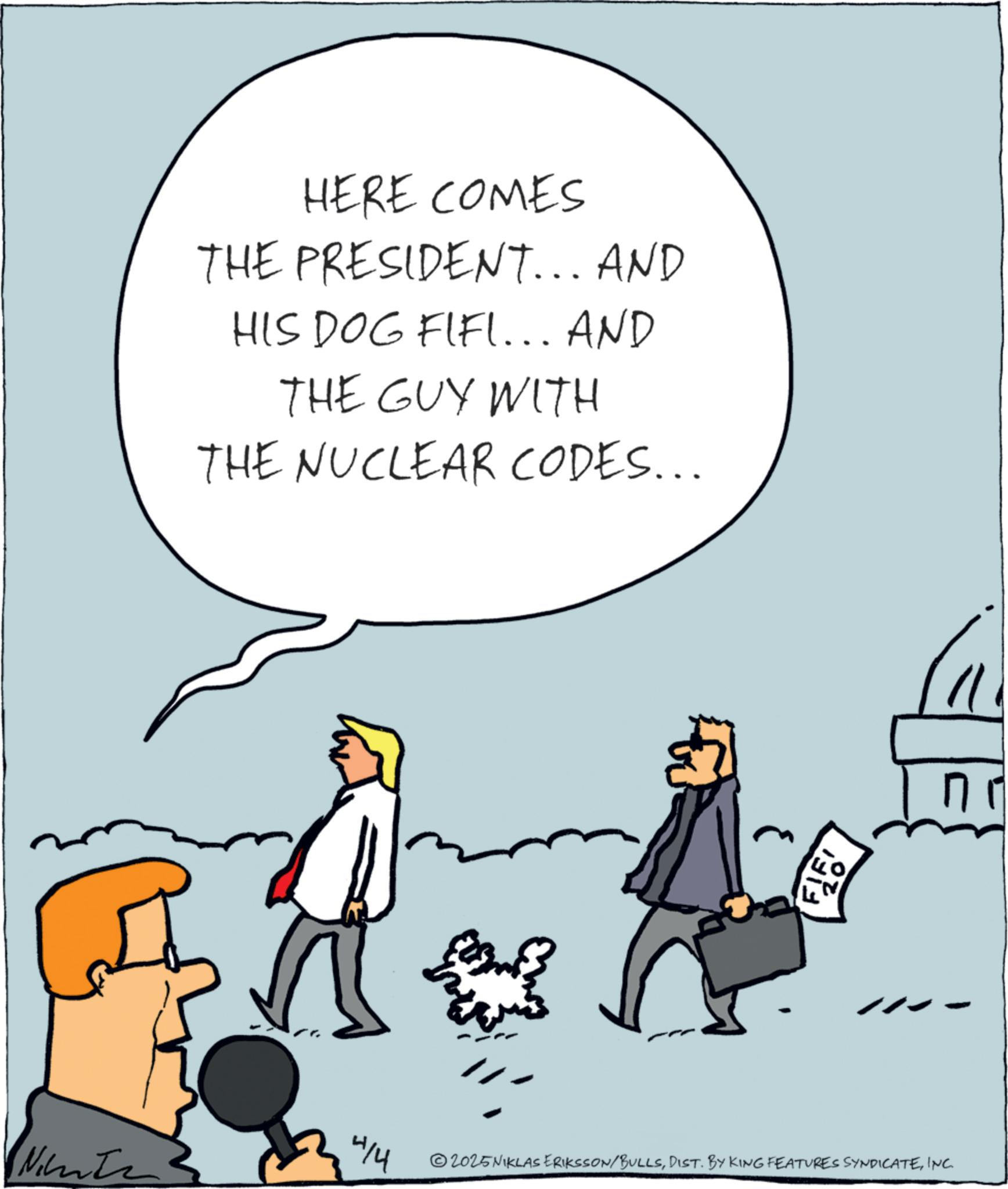 Animated cartoon OCR: HERE COMES THE PRESIDENT... AND HIS DOG FIFI... AND THE GUY WITH THE NUCLEAR CODES... 4/4 Ninte F15 2025NIKLAS ERIKSSON/BULLSINC. no HERE COMES THE PRESIDENT ... AND HIS DOG FIFI ... AND THE GUY WITH THE NUCLEAR CODES ... 4/4 Ninte F15 2025NIKLAS ERIKSSON / BULLSDIST . BY KING FEATURES SYNDICATEINC . no
