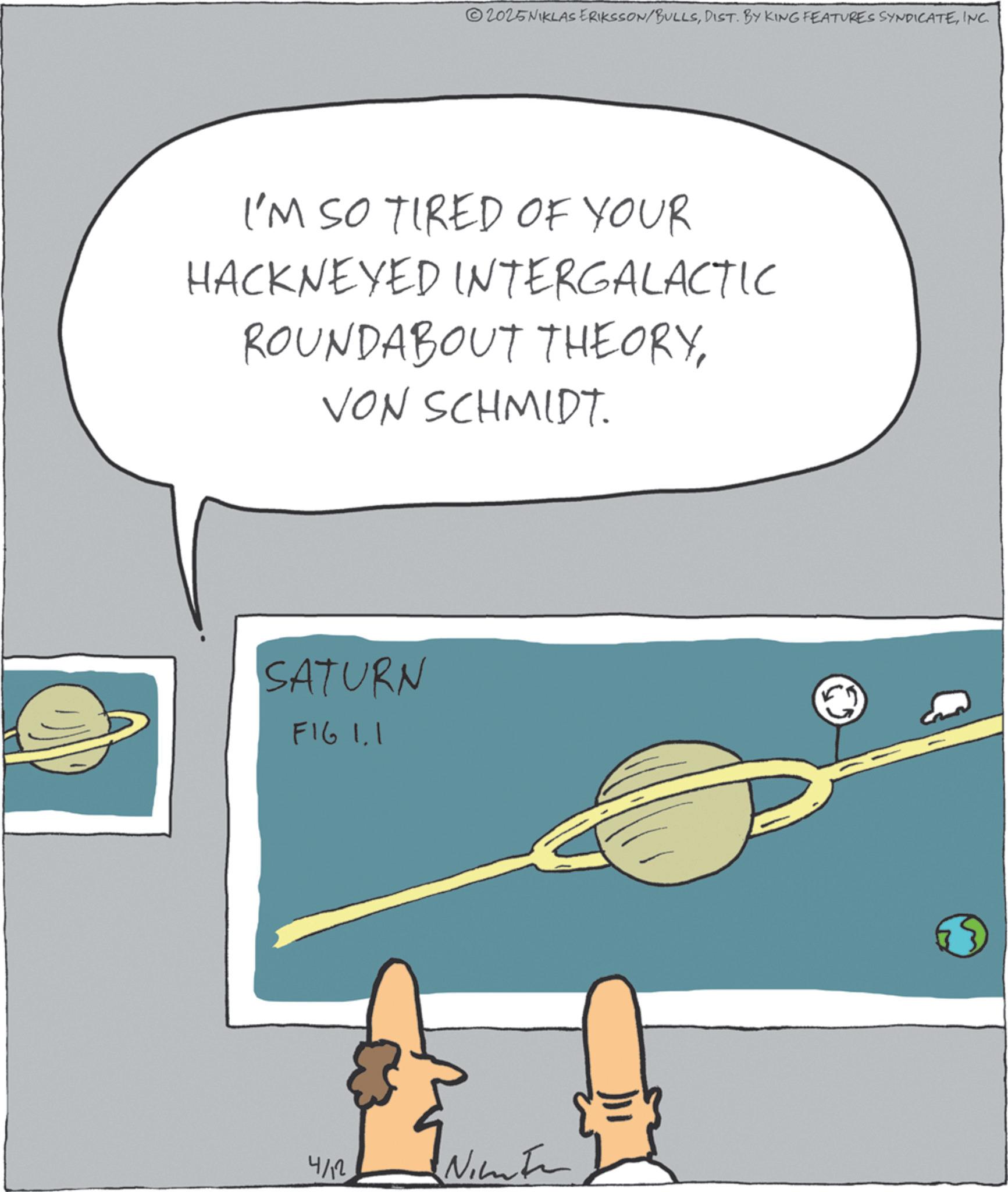 Science OCR: 2025NIKLAS ERIKSSON/BULLSINC. I'M SO TIRED OF YOUR HACKNEYED INTERGALACTIC ROUNDABOUT THEORYVON SCHMIDT. SATURN FIG 1.1 4/12 Nime 2025NIKLAS ERIKSSON / BULLSDIST . BY KING FEATURES SYNDICATEINC . I'M SO TIRED OF YOUR HACKNEYED INTERGALACTIC ROUNDABOUT THEORYVON SCHMIDT . SATURN FIG 1.1 4/12 Nime