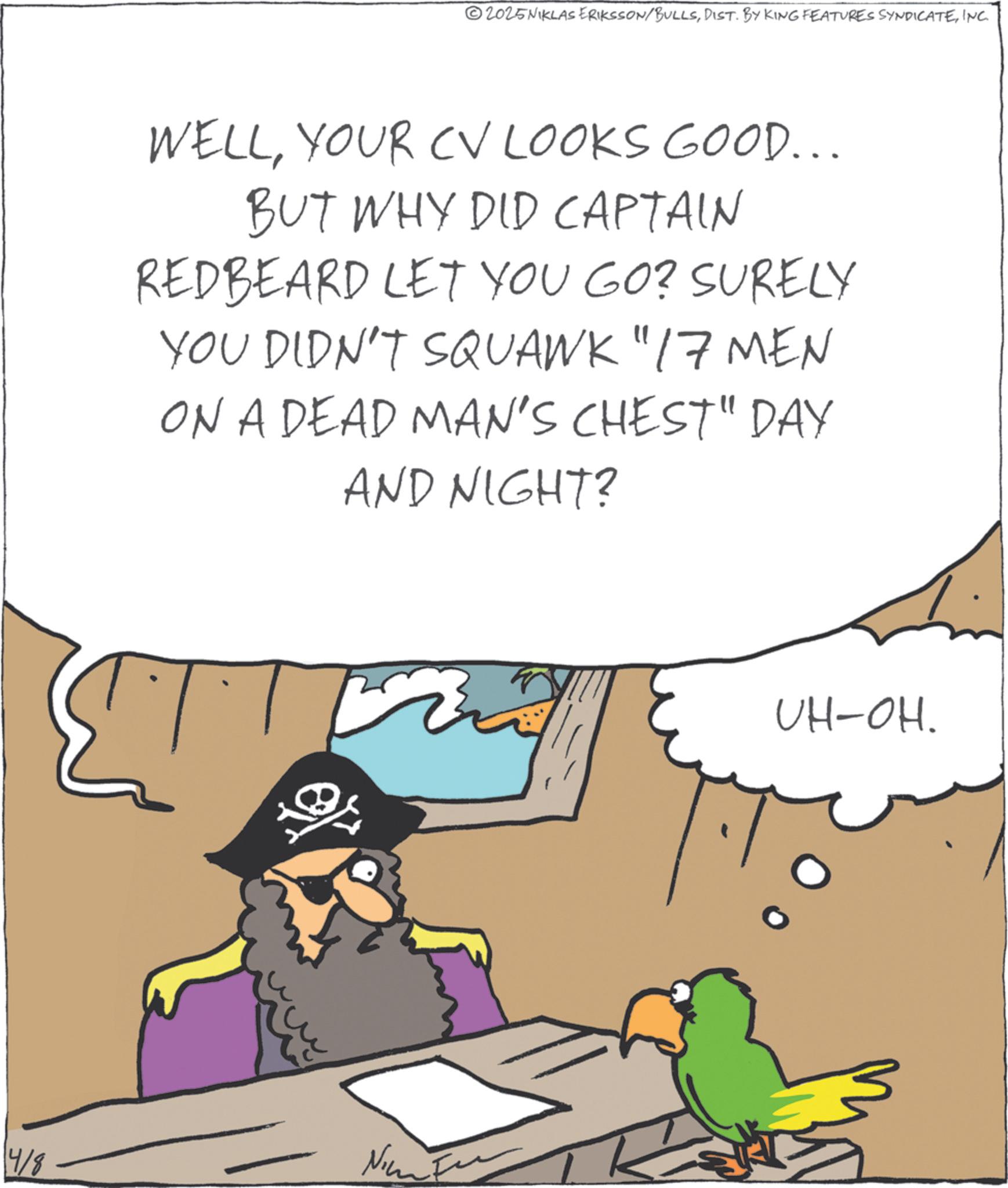 Graphics OCR: 4/8 2025NIKLAS ERIKSSON/BULLSINC. WELLYOUR CV LOOKS GOOD... BUT WHY DID CAPTAIN REDBEARD LET YOU GO? SURELY YOU DIDN'T SQUAWK "17 MEN ON A DEAD MAN'S CHEST" DAY AND NIGHT? UH-OH. 4/8 2025NIKLAS ERIKSSON / BULLSDIST . BY KING FEATURES SYNDICATEINC . WELLYOUR CV LOOKS GOOD ... BUT WHY DID CAPTAIN REDBEARD LET YOU GO ? SURELY YOU DIDN'T SQUAWK " 17 MEN ON A DEAD MAN'S CHEST " DAY AND NIGHT ? UH - OH .