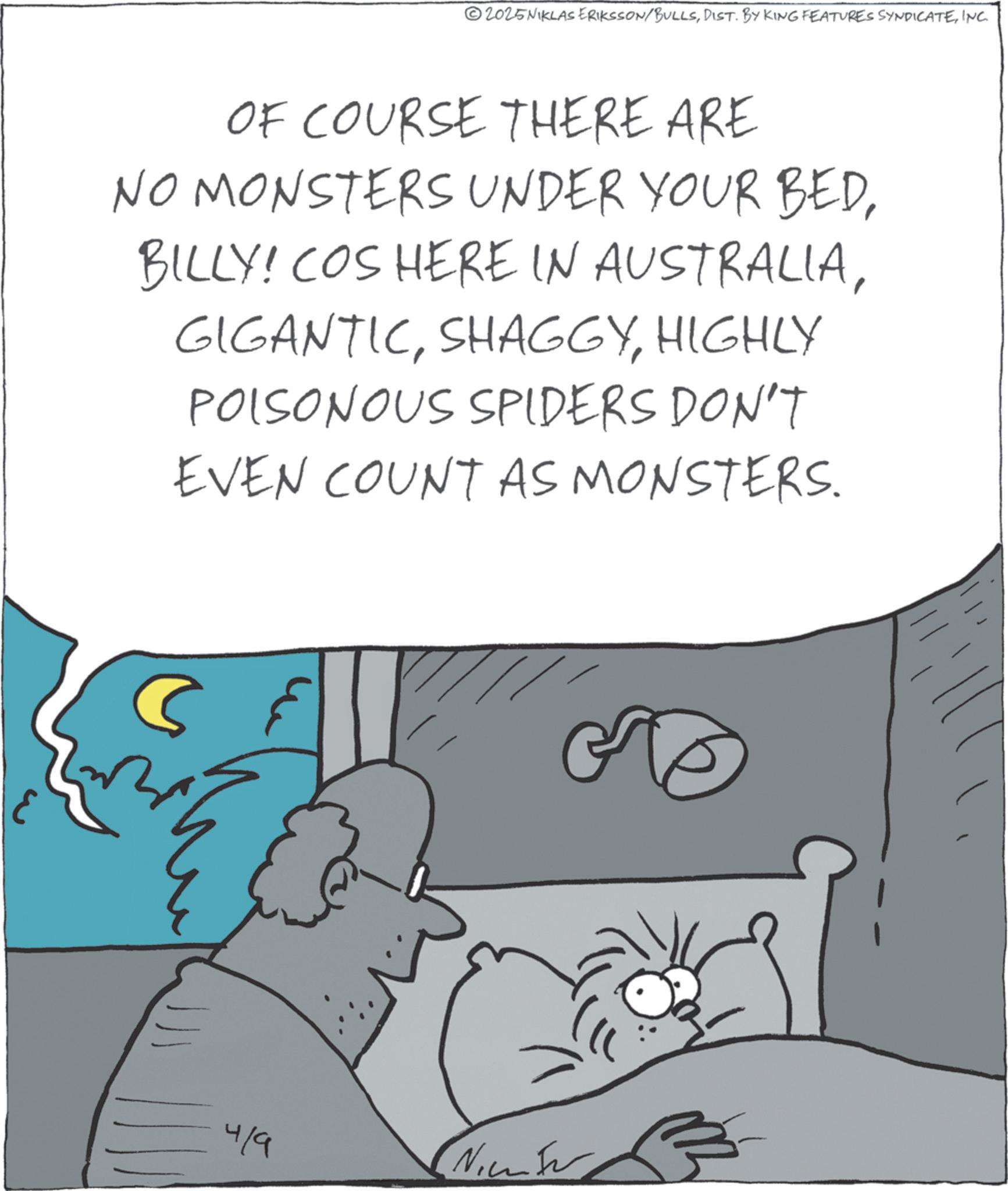 Photo caption OCR: 2025NIKLAS ERIKSSON/BULLSINC. OF COURSE THERE ARE NO MONSTERS UNDER YOUR BEDHIGHLY POISONOUS SPIDERS DON'T EVEN COUNT AS MONSTERS. 4/9 Nic 2025NIKLAS ERIKSSON / BULLSDIST . BY KING FEATURES SYNDICATEINC . OF COURSE THERE ARE NO MONSTERS UNDER YOUR BEDBILLY ! COS HERE IN AUSTRALIAHIGHLY POISONOUS SPIDERS DON'T EVEN COUNT AS MONSTERS . 4/9 Nic