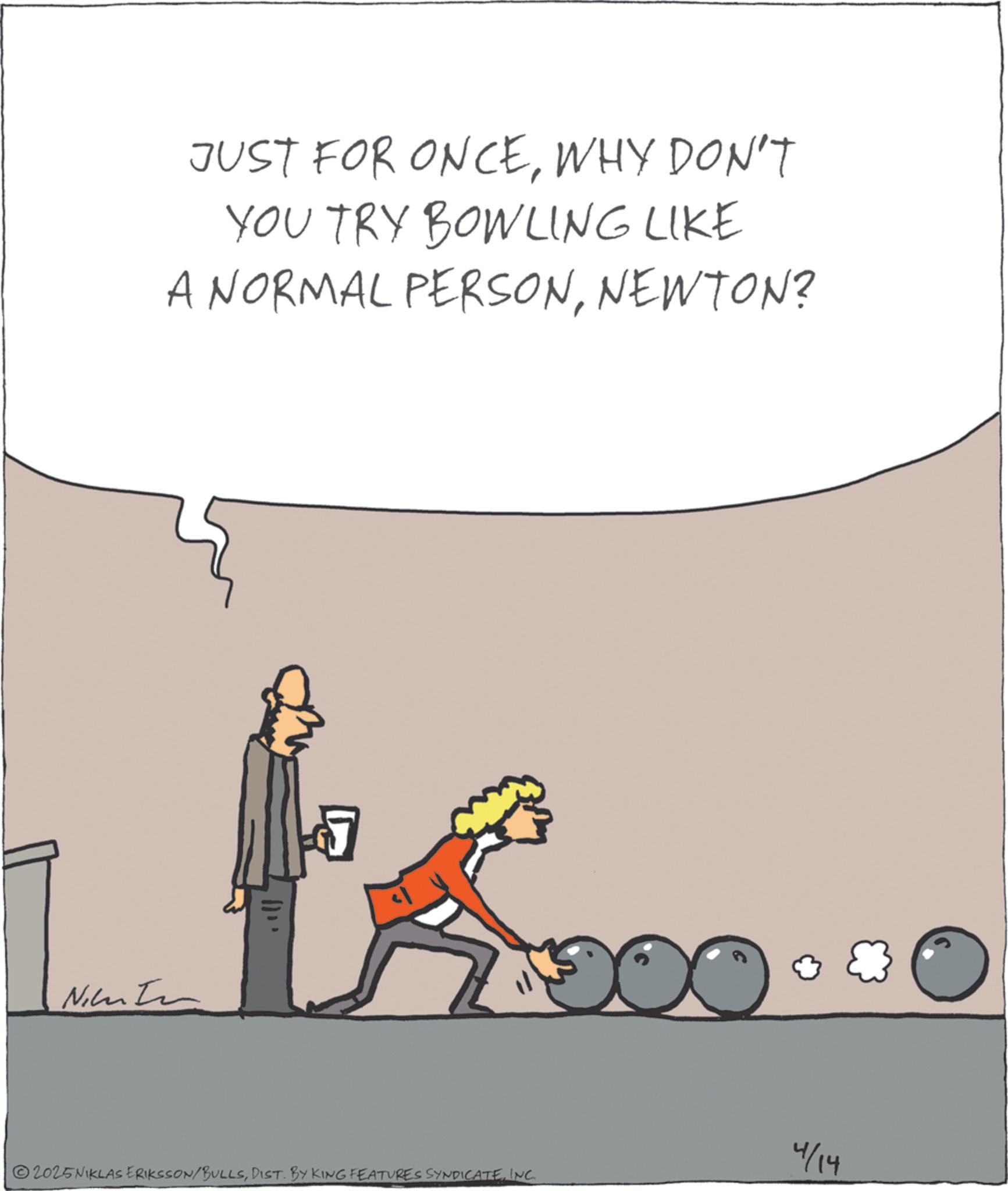 Animated cartoon OCR: Nin JUST FOR ONCEWHY DON'T YOU TRY BOWLING LIKE A NORMAL PERSONNEWTON? 4/14 2025NIKLAS ERIKSSON/BULLSINC. Nin JUST FOR ONCEWHY DON'T YOU TRY BOWLING LIKE A NORMAL PERSONNEWTON ? 4/14 2025NIKLAS ERIKSSON / BULLSDIST . BY KING FEATURES SYNDICATEINC .