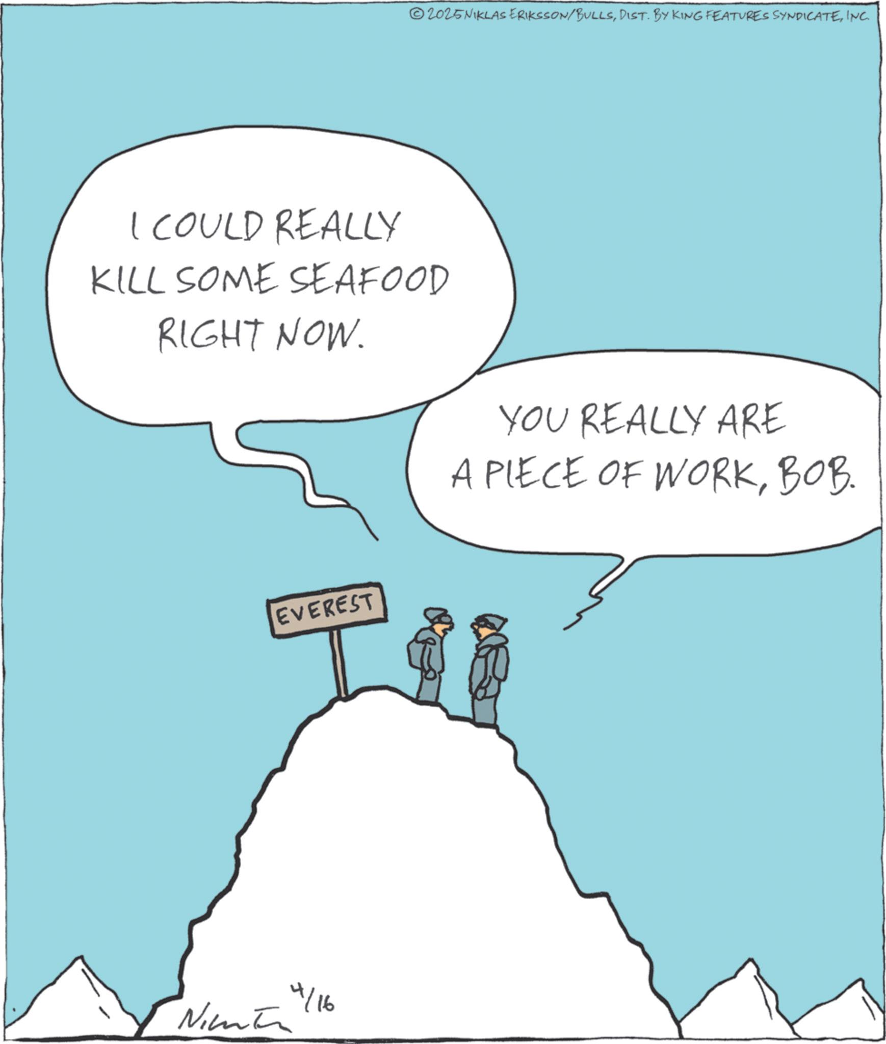 Outcrop OCR: 2025NIKLAS ERIKSSON/BULLSINC. I COULD REALLY KILL SOME SEAFOOD RIGHT NOW. EVEREST Nint 4/16 YOU REALLY ARE A PIECE OF WORKBOB. 2025NIKLAS ERIKSSON / BULLSDIST . BY KING FEATURES SYNDICATEINC . I COULD REALLY KILL SOME SEAFOOD RIGHT NOW . EVEREST Nint 4/16 YOU REALLY ARE A PIECE OF WORKBOB .