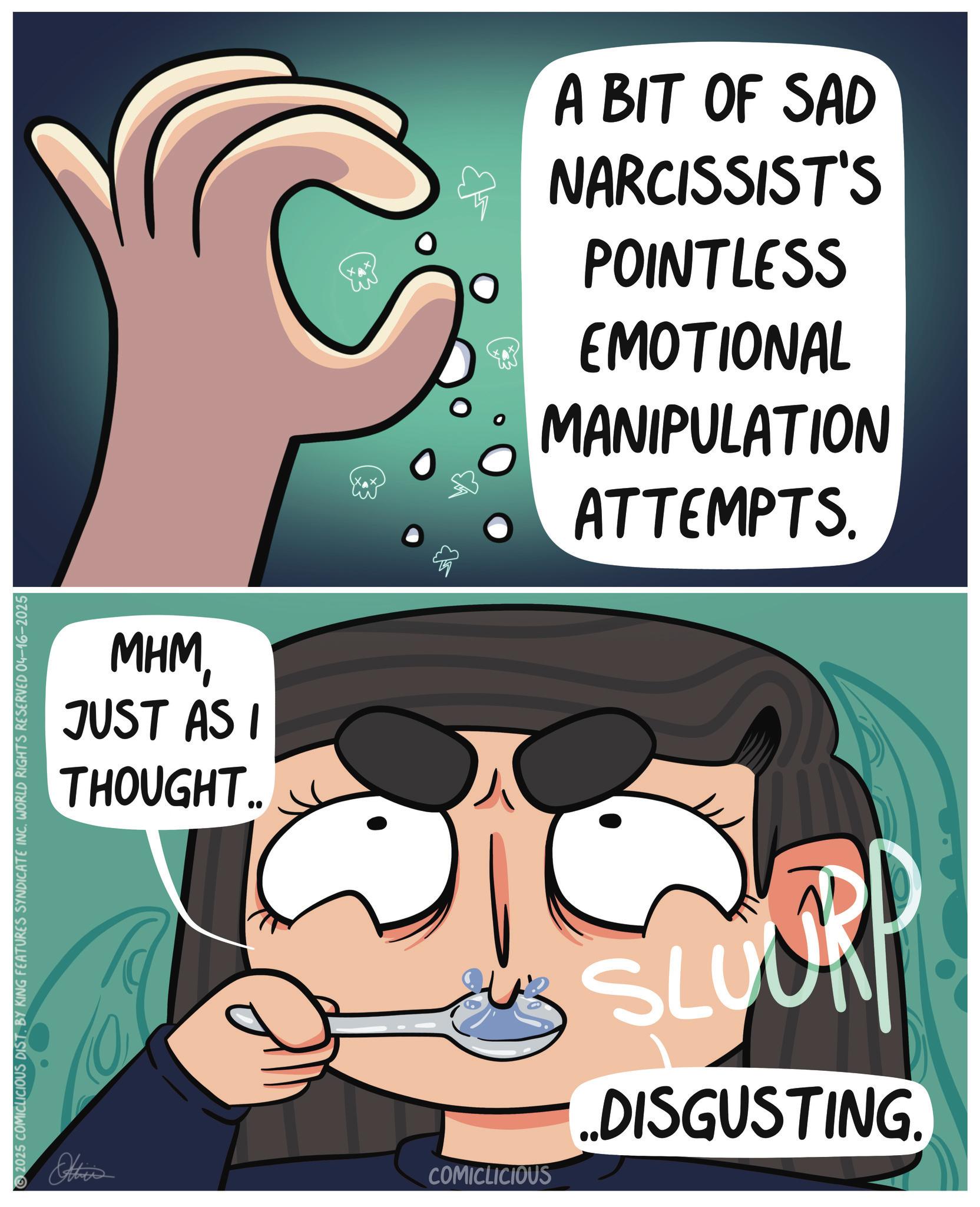 Animation OCR: C MHMJUST AS I THOUGHT. A BIT OF SAD NARCISSIST'S POINTLESS EMOTIONAL MANIPULATION ATTEMPTS. 2025 COMICLICIOUS DIST. BY KING FEATURES SYNDICATE INC. WORLD RIGHTS RESERVED 04-16-2025 Others COMICLICIOUS SLOURP ..DISGUSTING. C MHMJUST AS I THOUGHT . A BIT OF SAD NARCISSIST'S POINTLESS EMOTIONAL MANIPULATION ATTEMPTS . 2025 COMICLICIOUS DIST . BY KING FEATURES SYNDICATE INC . WORLD RIGHTS RESERVED 04-16-2025 Others COMICLICIOUS SLOURP ..DISGUSTING .