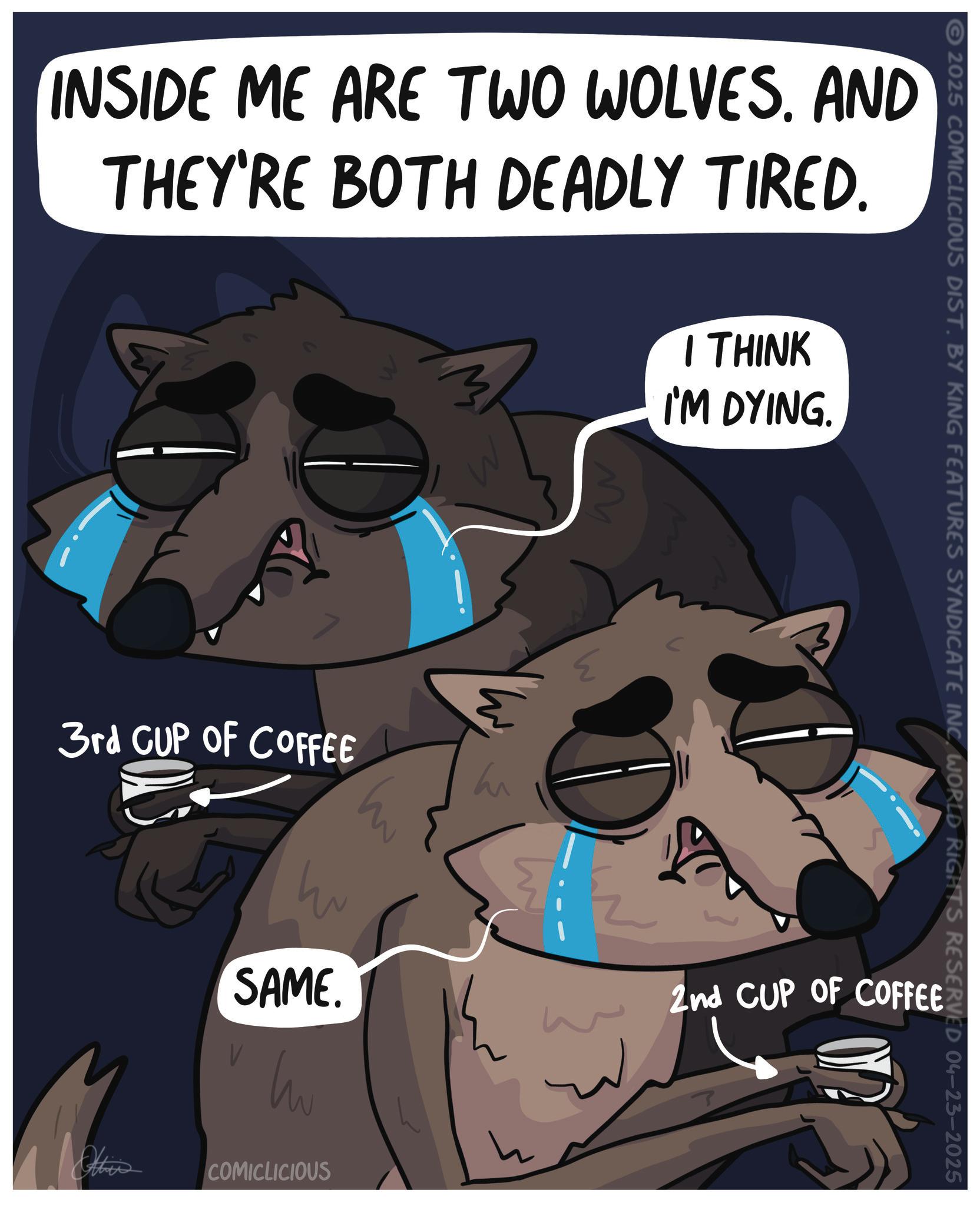 Photo caption OCR: INSIDE ME ARE TWO WOLVES. AND THEY'RE BOTH DEADLY TIRED. 3rd CUP OF COFFEE ? SAME. I THINK I'M DYING. M h 2025 COMICLICIOUS DIST. BY KING FEATURES SYNDICATE INC WORLD RIGHTS RESERVED 04-23-2025 COMICLICIOUS ? 2nd CUP OF COFFEE INSIDE ME ARE TWO WOLVES . AND THEY'RE BOTH DEADLY TIRED . 3rd CUP OF COFFEE ? SAME . I THINK I'M DYING . M h 2025 COMICLICIOUS DIST . BY KING FEATURES SYNDICATE INC WORLD RIGHTS RESERVED 04-23-2025 COMICLICIOUS ? 2nd CUP OF COFFEE
