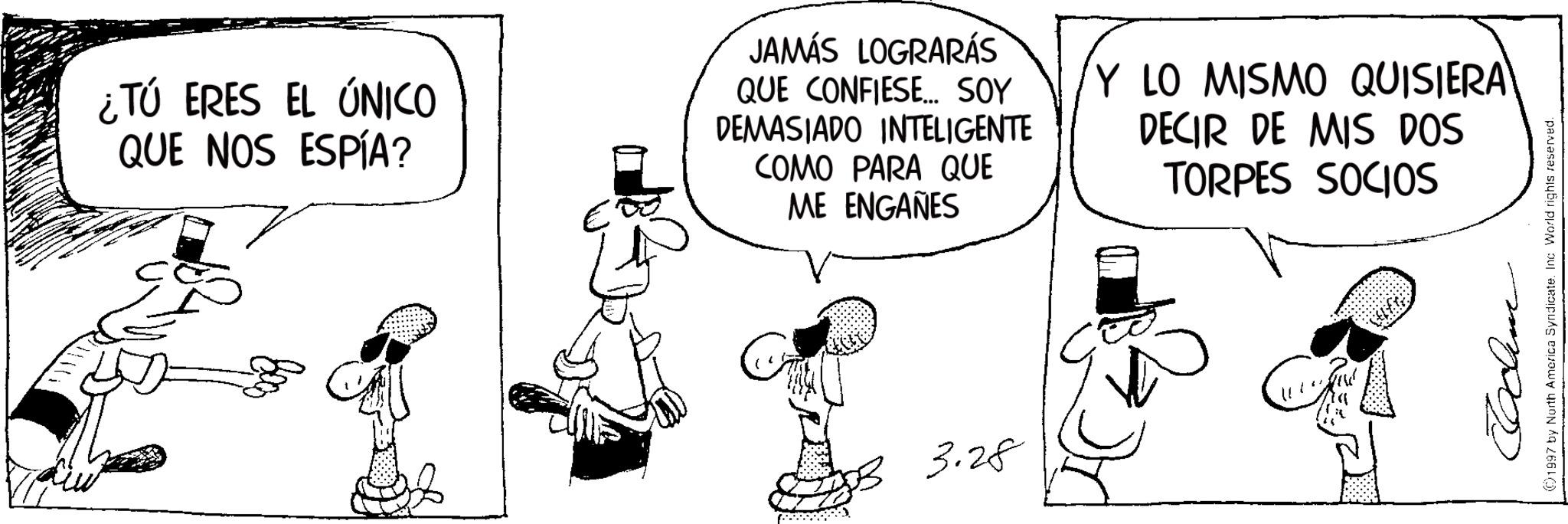 Animation OCR: ¿TÚ ERES EL ÚNICO QUE NOS ESPÍA? JAMÁS LOGRARÁS QUE CONFIESE... SOY DEMASIADO INTELIGENTE COMO PARA QUE ME ENGAÑES Y LO MISMO QUISIERA DECIR DE MIS DOS TORPES SOCIOS 3.28 1997 by North America Syndicate. Inc World rights reserved. ¿ TÚ ERES EL ÚNICO QUE NOS ESPÍA ? JAMÁS LOGRARÁS QUE CONFIESE ... SOY DEMASIADO INTELIGENTE COMO PARA QUE ME ENGAÑES Y LO MISMO QUISIERA DECIR DE MIS DOS TORPES SOCIOS 3.28 1997 by North America Syndicate . Inc World rights reserved .