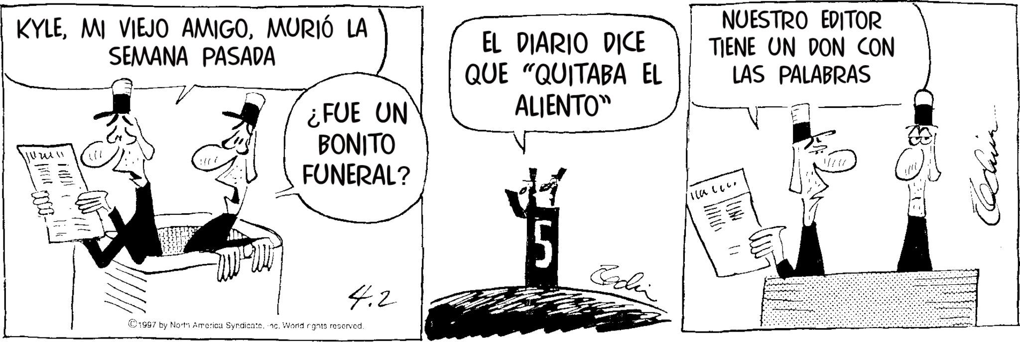 Photo caption OCR: KYLEMURIÓ LA SEMANA PASADA ¿FUE UN BONITO FUNERAL? EL DIARIO DICE QUE "QUITABA EL ALIENTO" NUESTRO EDITOR TIENE UN DON CON LAS PALABRAS 1-0000- Illalle. 4.2 ©1997 by North America Syndicate. c. World rights reserved. Echin KYLEMI VIEJO AMIGOMURIÓ LA SEMANA PASADA ¿ FUE UN BONITO FUNERAL ? EL DIARIO DICE QUE " QUITABA EL ALIENTO " NUESTRO EDITOR TIENE UN DON CON LAS PALABRAS 1-0000- Illalle . 4.2 © 1997 by North America Syndicate . c . World rights reserved . Echin