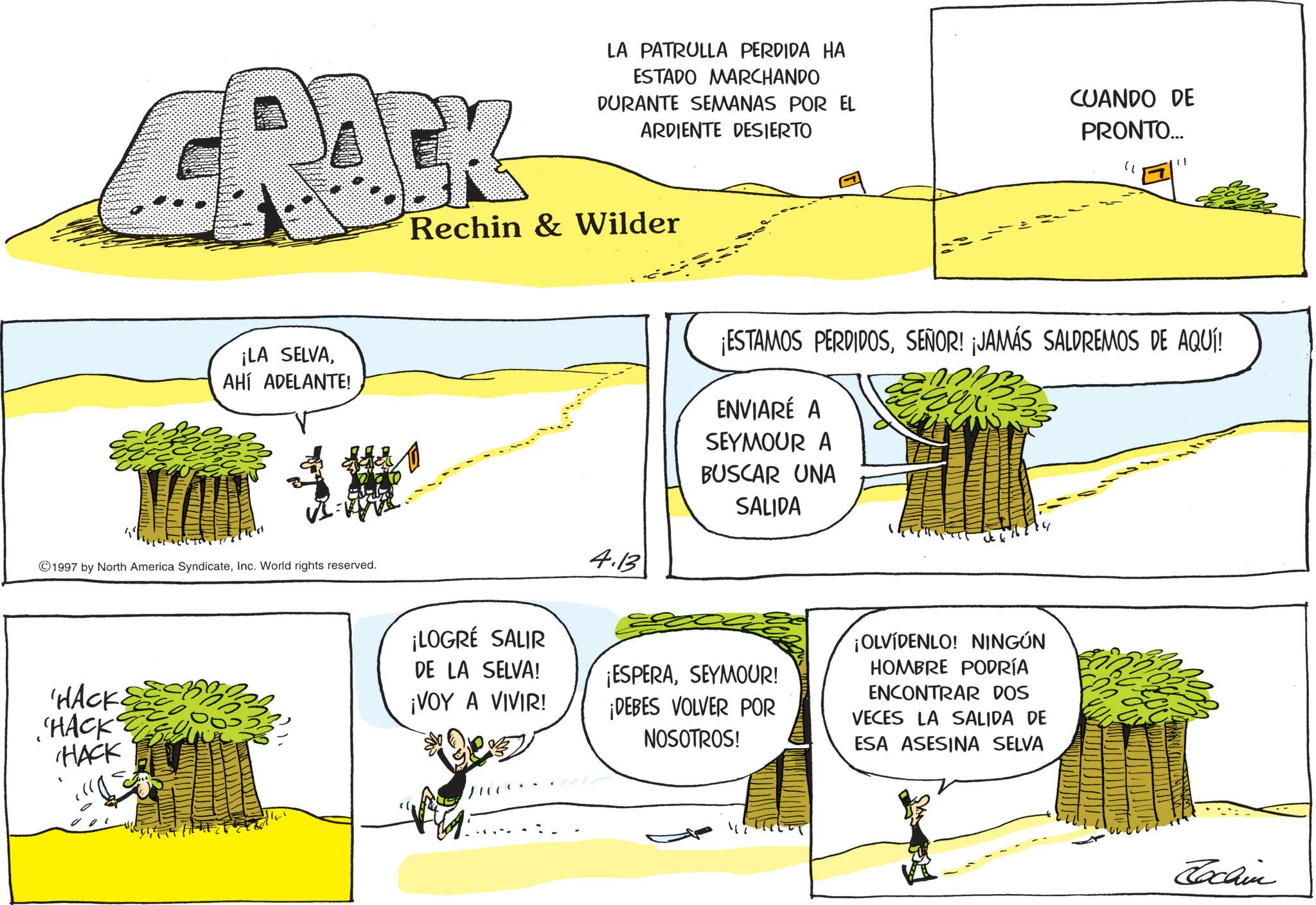 Animation OCR: LA PATRULLA PERDIDA HA ESTADO MARCHANDO DURANTE SEMANAS POR EL ARDIENTE DESIERTO CRACK Rechin & Wilder ¡LA SELVAAHÍ ADELANTE! 1997 by North America SyndicateInc. World rights reserved. HACK. HACK HACK 4.13 CUANDO DE PRONTO... " ¡ESTAMOS PERDIDOSSEÑOR! ¡JAMÁS SALDREMOS DE AQUÍ! ENVIARÉ A SEYMOUR A BUSCAR UNA SALIDA ¡LOGRÉ SALIR DE LA SELVA! ¡VOY A VIVIR! ¡ESPERASEYMOUR! ¡DEBES VOLVER POR NOSOTROS! ¡OLVÍDENLO! NINGÚN HOMBRE PODRÍA ENCONTRAR DOS VECES LA SALIDA DE ESA ASESINA SELVA Lochin LA PATRULLA PERDIDA HA ESTADO MARCHANDO DURANTE SEMANAS POR EL ARDIENTE DESIERTO CRACK Rechin & Wilder ¡ LA SELVAAHÍ ADELANTE ! 1997 by North America SyndicateInc. World rights reserved . HACK . HACK HACK 4.13 CUANDO DE PRONTO ... " ¡ ESTAMOS PERDIDOSSEÑOR ! ¡ JAMÁS SALDREMOS DE AQUÍ ! ENVIARÉ A SEYMOUR A BUSCAR UNA SALIDA ¡ LOGRÉ SALIR DE LA SELVA ! ¡ VOY A VIVIR ! ¡ ESPERASEYMOUR ! ¡ DEBES VOLVER POR NOSOTROS ! ¡ OLVÍDENLO ! NINGÚN HOMBRE PODRÍA ENCONTRAR DOS VECES LA SALIDA DE ESA ASESINA SELVA Lochin