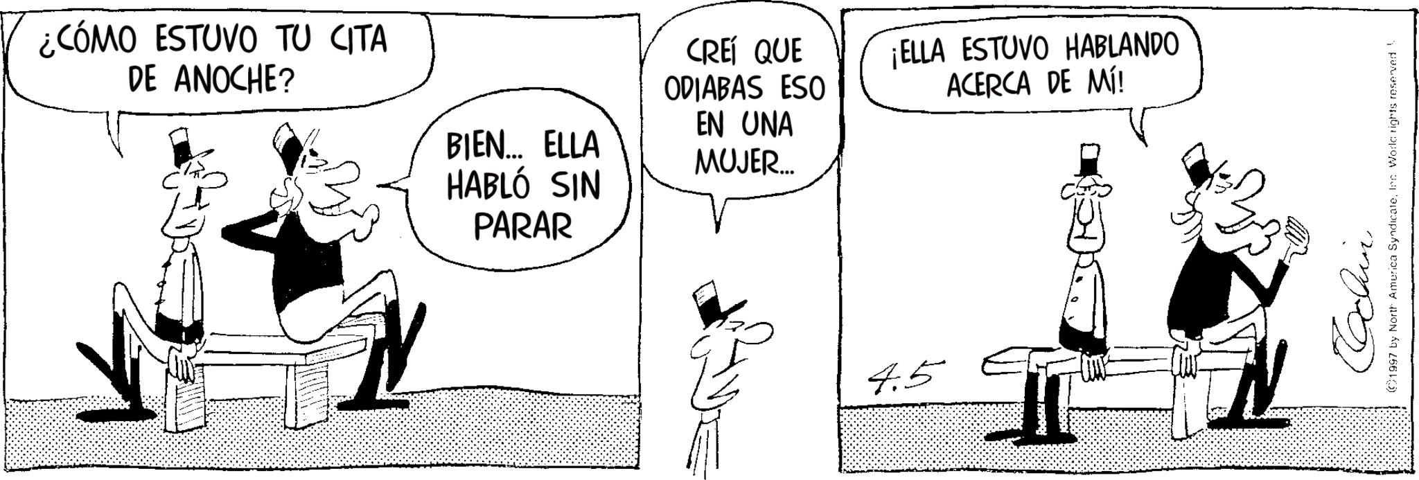 Line art OCR: ¿CÓMO ESTUVO TU CITA DE ANOCHE? BIEN... ELLA HABLÓ SIN PARAR CREÍ QUE ODIABAS ESO EN UNA MUJER... ¡ELLA ESTUVO HABLANDO ACERCA DE MÍ! 4.5 Cochin (1997 by North America SyndicateInc World rights reserved ¿ CÓMO ESTUVO TU CITA DE ANOCHE ? BIEN ... ELLA HABLÓ SIN PARAR CREÍ QUE ODIABAS ESO EN UNA MUJER ... ¡ ELLA ESTUVO HABLANDO ACERCA DE MÍ ! 4.5 Cochin ( 1997 by North America SyndicateInc World rights reserved