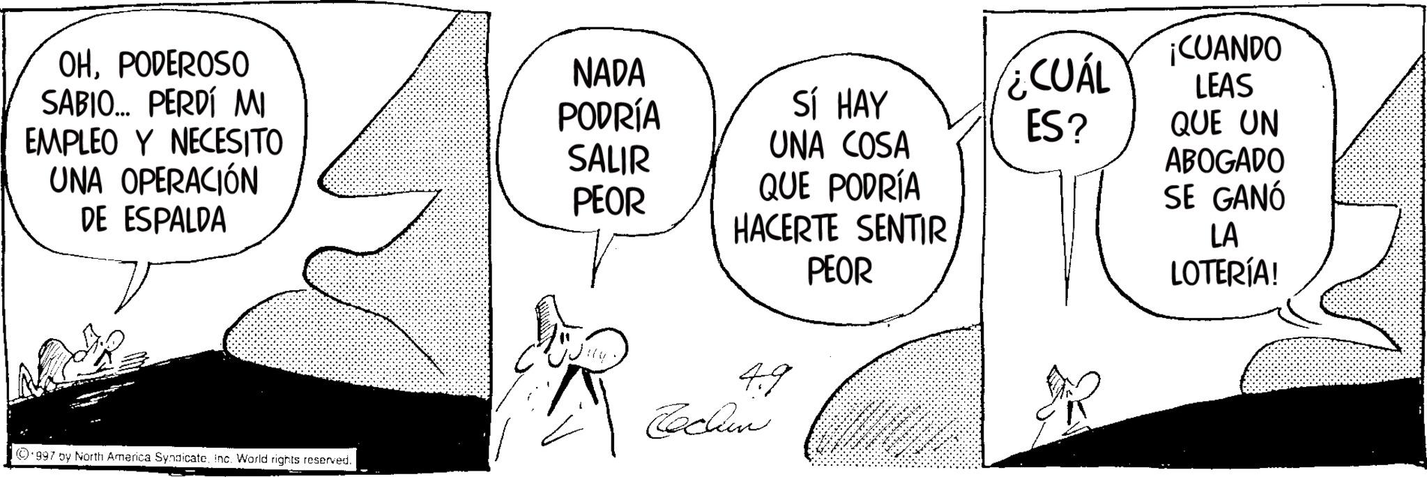 Fictional character OCR: OHPODEROSO SABIO... PERDÍ MI NADA PODRÍA SÍ HAY ¿CUÁL ES? EMPLEO Y NECESITO SALIR UNA COSA UNA OPERACIÓN PEOR QUE PODRÍA DE ESPALDA HACERTE SENTIR PEOR 49 Techn 997 by North America SyndicateInc. World rights reserved. ¡CUANDO LEAS QUE UN ABOGADO SE GANÓ LA LOTERÍA! OHPODEROSO SABIO ... PERDÍ MI NADA PODRÍA SÍ HAY ¿ CUÁL ES ? EMPLEO Y NECESITO SALIR UNA COSA UNA OPERACIÓN PEOR QUE PODRÍA DE ESPALDA HACERTE SENTIR PEOR 49 Techn 997 by North America SyndicateInc. World rights reserved . ¡ CUANDO LEAS QUE UN ABOGADO SE GANÓ LA LOTERÍA !