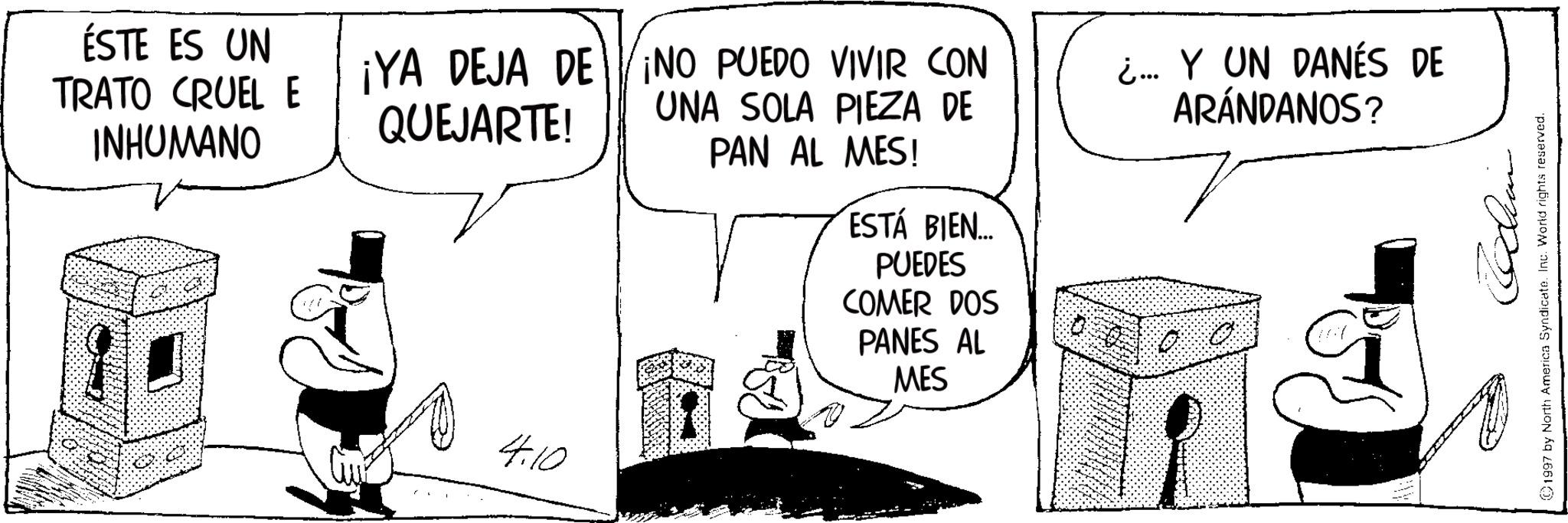 Photo caption OCR: ÉSTE ES UN TRATO CRUEL E ¡YA DEJA DE ¡NO PUEDO VIVIR CON INHUMANO QUEJARTE! UNA SOLA PIEZA DE PAN AL MES! ¿... Y UN DANÉS DE ARÁNDANOS? 4.10 ESTÁ BIEN... PUEDES COMER DOS PANES AL MES mp? 1997 by North America Syndicate. Inc. World rights reserved. ÉSTE ES UN TRATO CRUEL E ¡ YA DEJA DE ¡ NO PUEDO VIVIR CON INHUMANO QUEJARTE ! UNA SOLA PIEZA DE PAN AL MES ! ¿ ... Y UN DANÉS DE ARÁNDANOS ? 4.10 ESTÁ BIEN ... PUEDES COMER DOS PANES AL MES mp ? 1997 by North America Syndicate . Inc. World rights reserved .