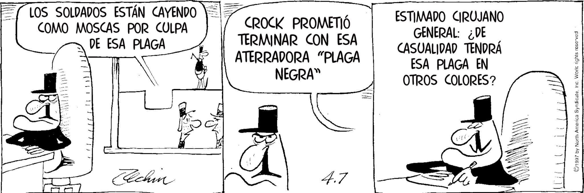 Photo caption OCR: LOS SOLDADOS ESTÁN CAYENDO COMO MOSCAS POR CULPA DE ESA PLAGA CROCK PROMETIÓ TERMINAR CON ESA ATERRADORA "PLAGA NEGRA" ESTIMADO CIRUJANO GENERAL: ¿DE CASUALIDAD TENDRÁ ESA PLAGA EN OTROS COLORES? Elchin 4.7 1997 by North America SyndicateInc. World rights reserved LOS SOLDADOS ESTÁN CAYENDO COMO MOSCAS POR CULPA DE ESA PLAGA CROCK PROMETIÓ TERMINAR CON ESA ATERRADORA " PLAGA NEGRA " ESTIMADO CIRUJANO GENERAL : ¿ DE CASUALIDAD TENDRÁ ESA PLAGA EN OTROS COLORES ? Elchin 4.7 1997 by North America SyndicateInc. World rights reserved