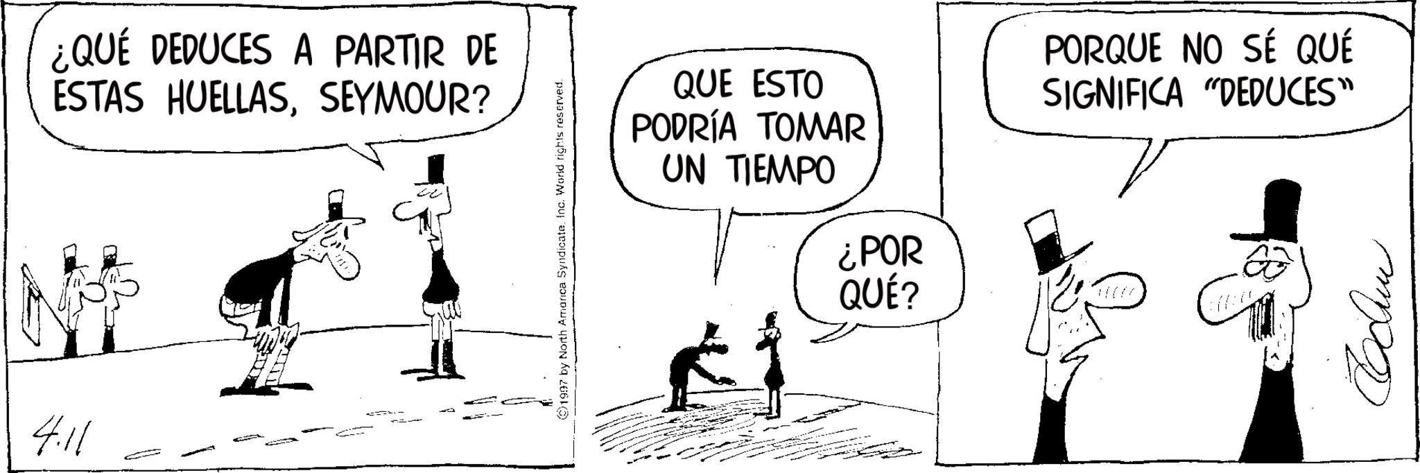 Comics OCR: ¿QUÉ DEDUCES A PARTIR DE ESTAS HUELLASSEYMOUR? 4.11 - 1997 by North America Syndicate. Inc. World rights reserved. QUE ESTO PODRÍA TOMAR UN TIEMPO ¿POR QUÉ? PORQUE NO SÉ QUÉ SIGNIFICA "DEDUCES" V ???? ¿ QUÉ DEDUCES A PARTIR DE ESTAS HUELLASSEYMOUR ? 4.11 - 1997 by North America Syndicate . Inc. World rights reserved . QUE ESTO PODRÍA TOMAR UN TIEMPO ¿ POR QUÉ ? PORQUE NO SÉ QUÉ SIGNIFICA " DEDUCES " V ????