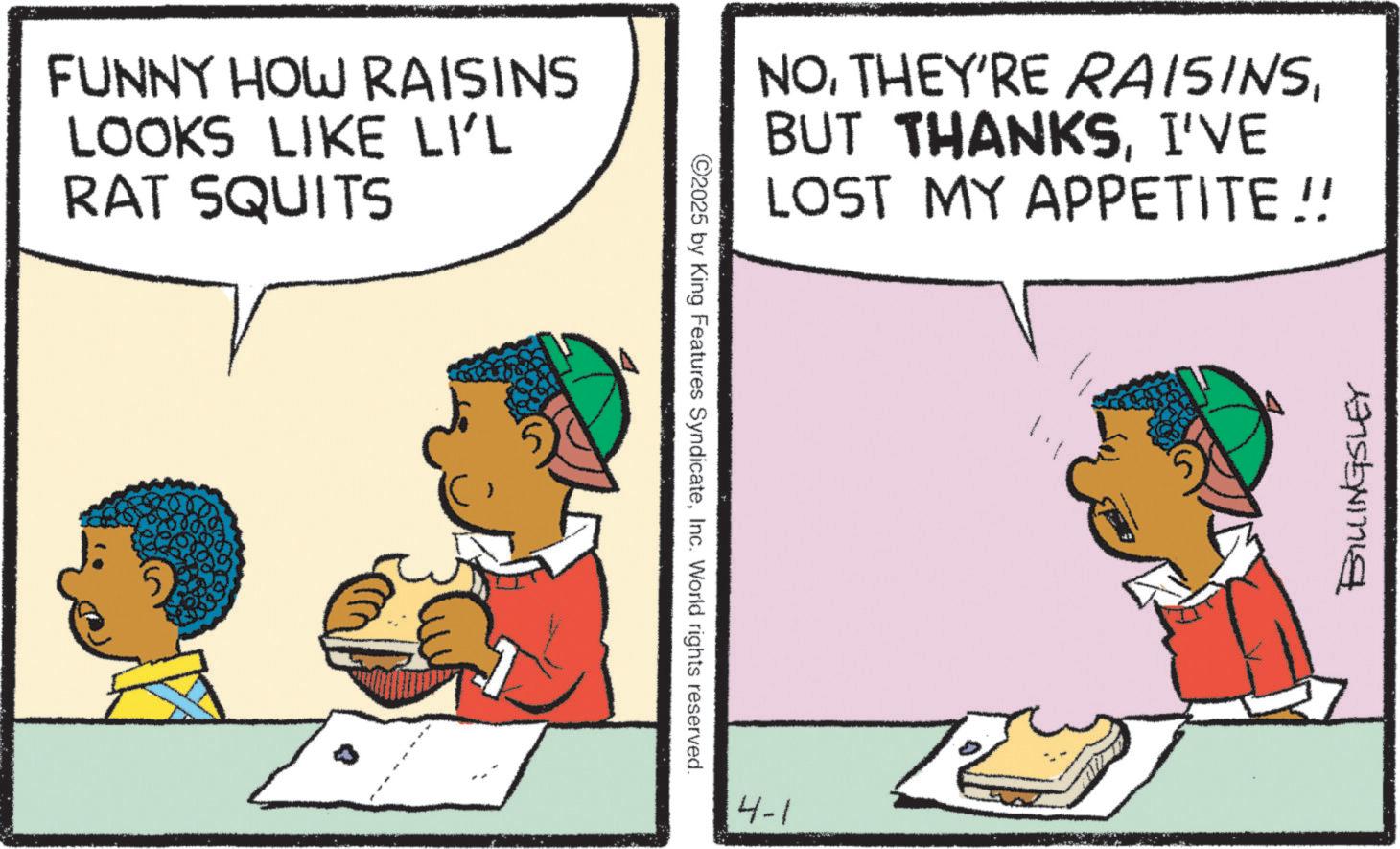 Animation OCR: FUNNY HOW RAISINS LOOKS LIKE LI'L RAT SQUITS ©2025 by King Features SyndicateInc. World rights reserved. NOI'VE LOST MY APPETITE !! 4-1 BILLINGSLEY FUNNY HOW RAISINS LOOKS LIKE LI'L RAT SQUITS © 2025 by King Features SyndicateInc. World rights reserved . NOTHEY'RE RAISINSBUT THANKSI'VE LOST MY APPETITE !! 4-1 BILLINGSLEY