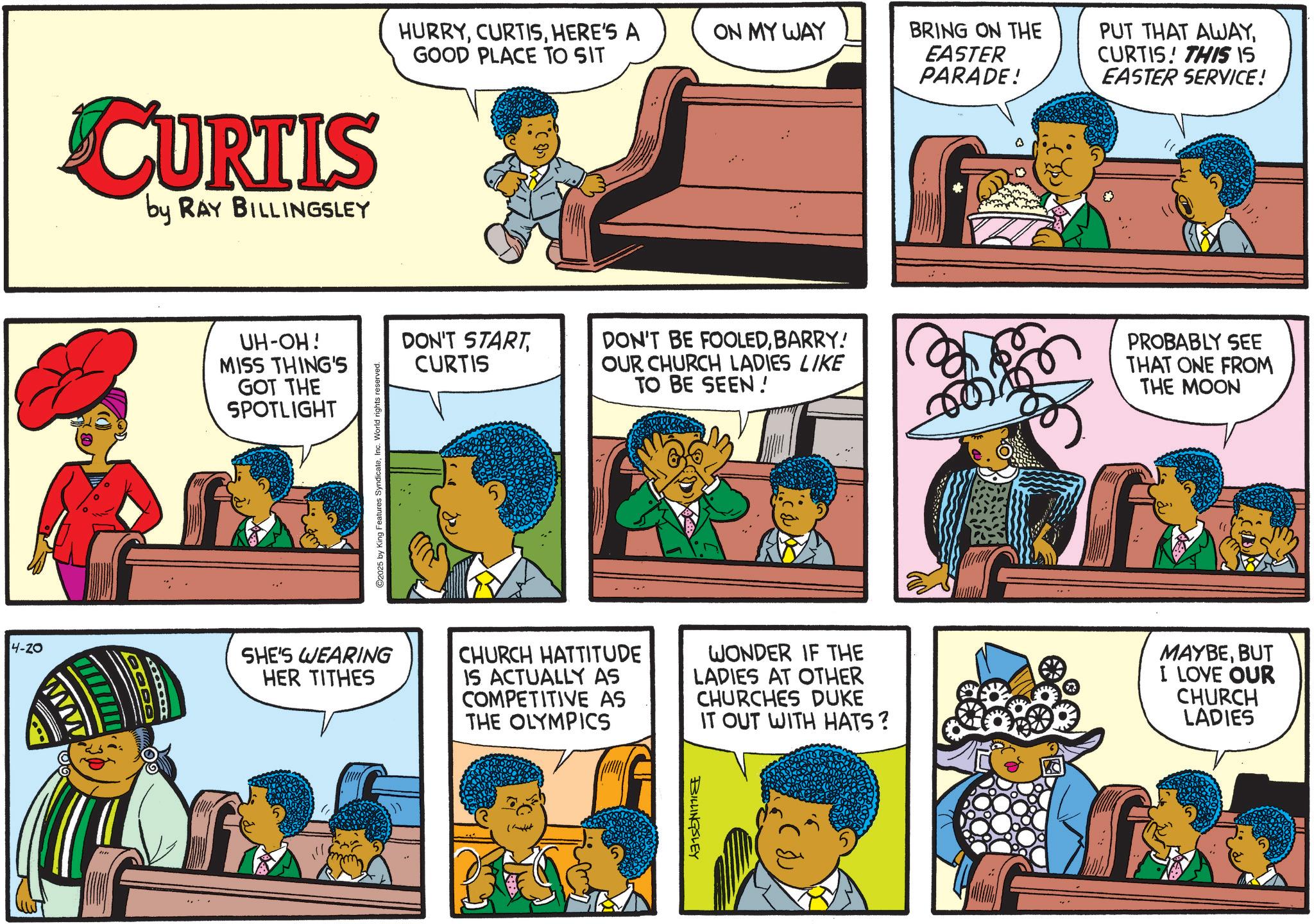 Fictional character OCR: CURTIS by RAY BILLINGSLEY 4-20 w UH-OH! MISS THING'S GOT THE SPOTLIGHT HURRYHERE'S A GOOD PLACE TO SIT ON MY WAY 2025 by King Features SyndicateInc. World rights reserved. DON'T START CURTIS BRING ON THE EASTER PARADE! PUT THAT AWAYCURTIS! THIS IS EASTER SERVICE! DON'T BE FOOLEDBARRY! OUR CHURCH LADIES LIKE TO BE SEEN! PROBABLY SEE THAT ONE FROM THE MOON SHE'S WEARING HER TITHES CHURCH HATTITUDE IS ACTUALLY AS COMPETITIVE AS THE OLYMPICS WONDER IF THE LADIES AT OTHER CHURCHES DUKE IT OUT WITH HATS ? MAYBEBUT I LOVE OUR CHURCH LADIES ?? BILLINGSLEY CURTIS by RAY BILLINGSLEY 4-20 w UH - OH ! MISS THING'S GOT THE SPOTLIGHT HURRYHERE'S A GOOD PLACE TO SIT ON MY WAY 2025 by King Features SyndicateInc. World rights reserved . DON'T START CURTIS BRING ON THE EASTER PARADE ! PUT THAT AWAYCURTIS ! THIS IS EASTER SERVICE ! DON'T BE FOOLEDBARRY ! OUR CHURCH LADIES LIKE TO BE SEEN ! PROBABLY SEE THAT ONE FROM THE MOON SHE'S WEARING HER TITHES CHURCH HATTITUDE IS ACTUALLY AS COMPETITIVE AS THE OLYMPICS WONDER IF THE LADIES AT OTHER CHURCHES DUKE IT OUT WITH HATS ? MAYBEBUT I LOVE OUR CHURCH LADIES ?? BILLINGSLEY