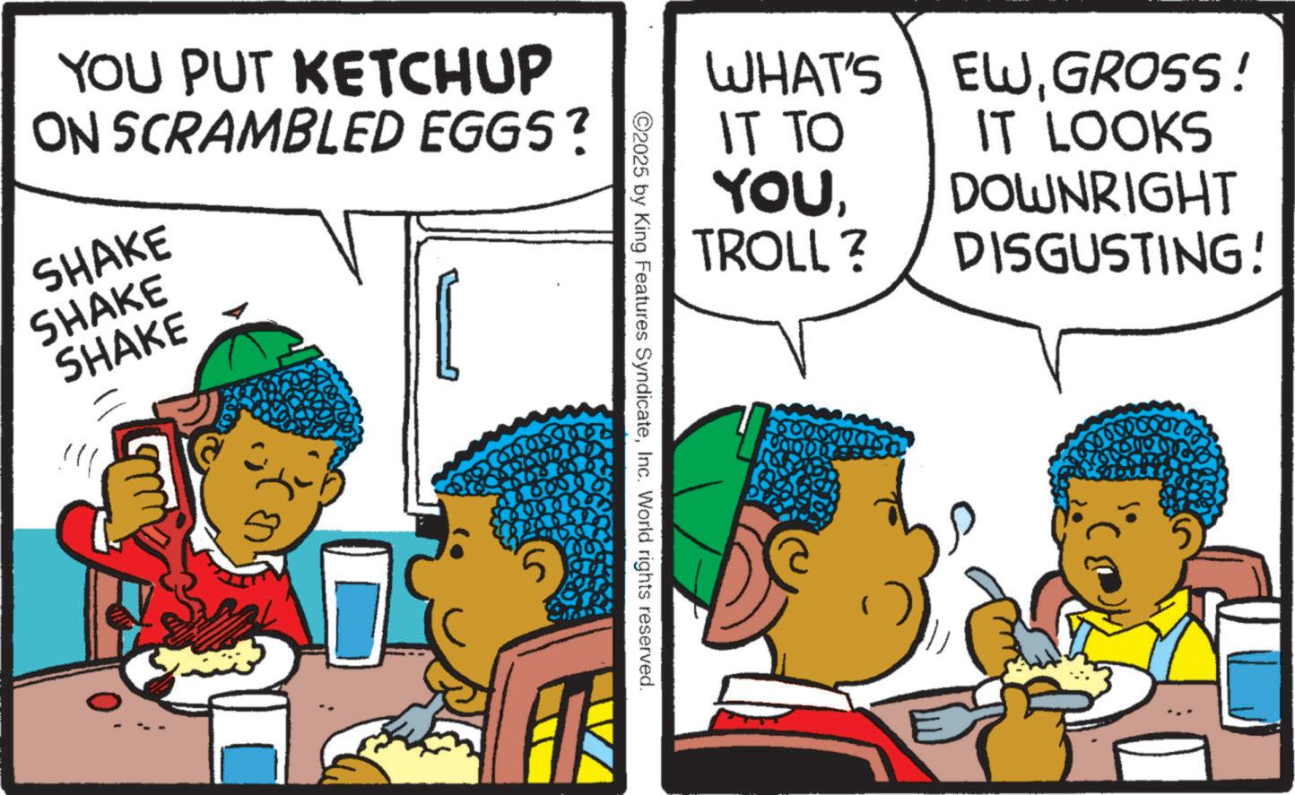 Fictional character OCR: YOU PUT KETCHUP ON SCRAMBLED EGGS? SHAKE SHAKE SHAKE WHAT'S IT TO YOUTROLL? 2025 by King Features SyndicateInc. World rights reserved. 6000000 EWGROSS! IT LOOKS DOWNRIGHT DISGUSTING! YOU PUT KETCHUP ON SCRAMBLED EGGS ? SHAKE SHAKE SHAKE WHAT'S IT TO YOUTROLL ? 2025 by King Features SyndicateInc. World rights reserved . 6000000 EWGROSS ! IT LOOKS DOWNRIGHT DISGUSTING !
