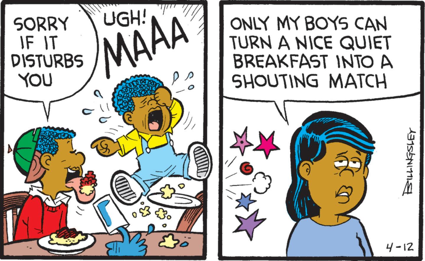 Animation OCR: SORRY IF IT DISTURBS YOU UGH! MAAA ONLY MY BOYS CAN TURN A NICE QUIET BREAKFAST INTO A SHOUTING MATCH 4-12 BILLINGSLEY SORRY IF IT DISTURBS YOU UGH ! MAAA ONLY MY BOYS CAN TURN A NICE QUIET BREAKFAST INTO A SHOUTING MATCH 4-12 BILLINGSLEY