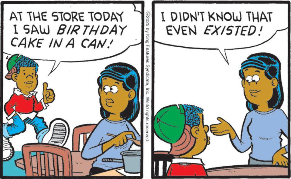 Animation OCR: AT THE STORE TODAY I SAW BIRTHDAY CAKE IN A CAN! I DIDN'T KNOW THAT EVEN EXISTED! 2025 by King Features SyndicateInc. World rights reserved. AT THE STORE TODAY I SAW BIRTHDAY CAKE IN A CAN ! I DIDN'T KNOW THAT EVEN EXISTED ! 2025 by King Features SyndicateInc. World rights reserved .