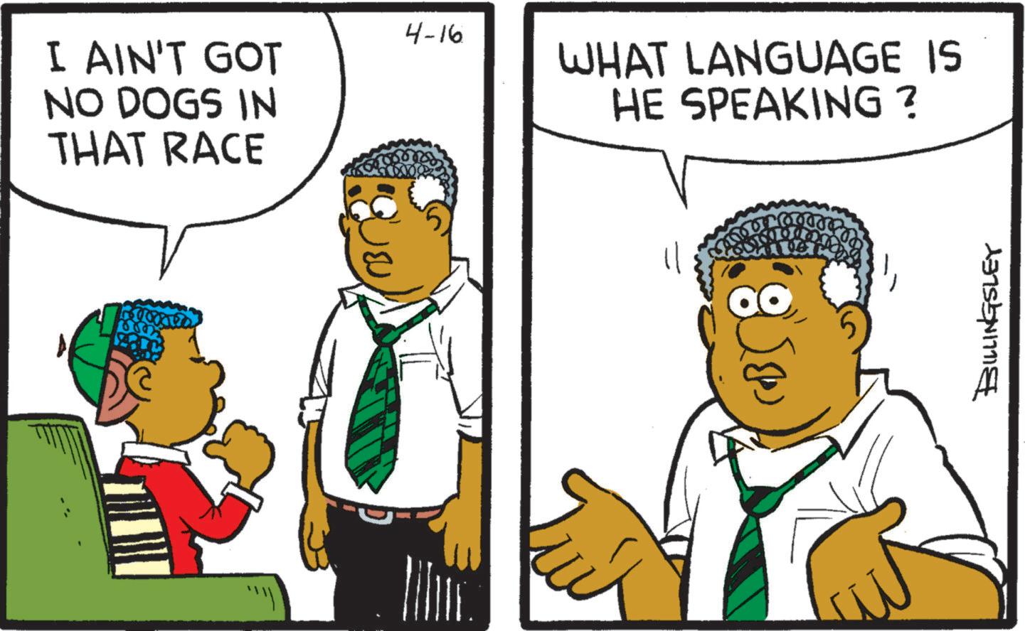 Comics OCR: I AIN'T GOT NO DOGS IN THAT RACE 4-16 WHAT LANGUAGE IS HE SPEAKING? 01000 BILLINGSLEY I AIN'T GOT NO DOGS IN THAT RACE 4-16 WHAT LANGUAGE IS HE SPEAKING ? 01000 BILLINGSLEY
