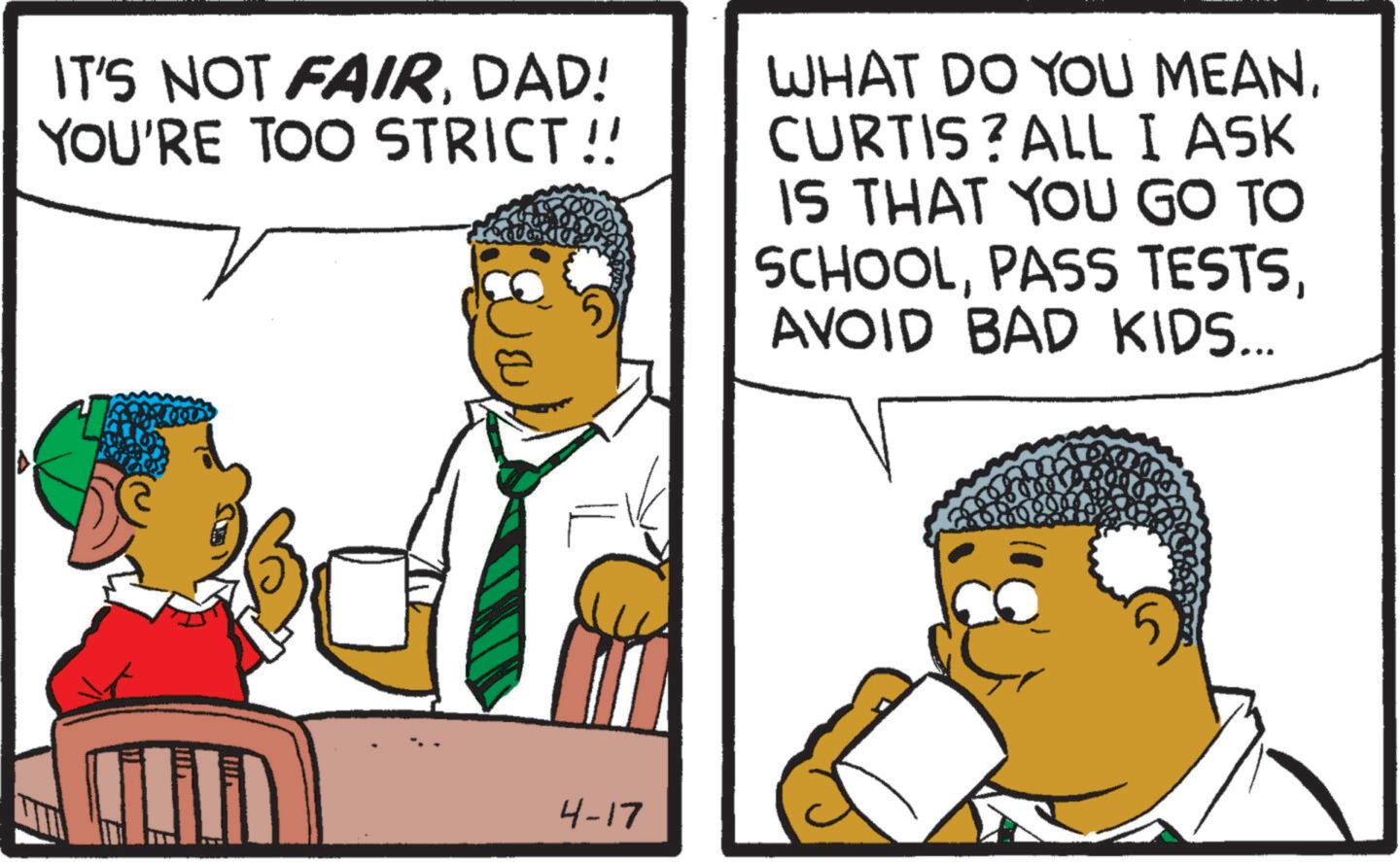 Fiction OCR: IT'S NOT FAIRDAD! YOU'RE TOO STRICT!! WHAT DO YOU MEANCURTIS? ALL I ASK IS THAT YOU GO TO SCHOOLAVOID BAD KIDS... 4-17 IT'S NOT FAIRDAD ! YOU'RE TOO STRICT !! WHAT DO YOU MEANCURTIS ? ALL I ASK IS THAT YOU GO TO SCHOOLPASS TESTSAVOID BAD KIDS ... 4-17