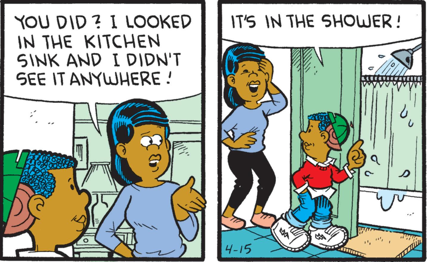 Publication OCR: YOU DID ? I LOOKED IN THE KITCHEN SINK AND I DIDN'T SEE IT ANYWHERE! IT'S IN THE SHOWER! ? 4-15 M ? YOU DID ? I LOOKED IN THE KITCHEN SINK AND I DIDN'T SEE IT ANYWHERE ! IT'S IN THE SHOWER ! ? 4-15 M ?