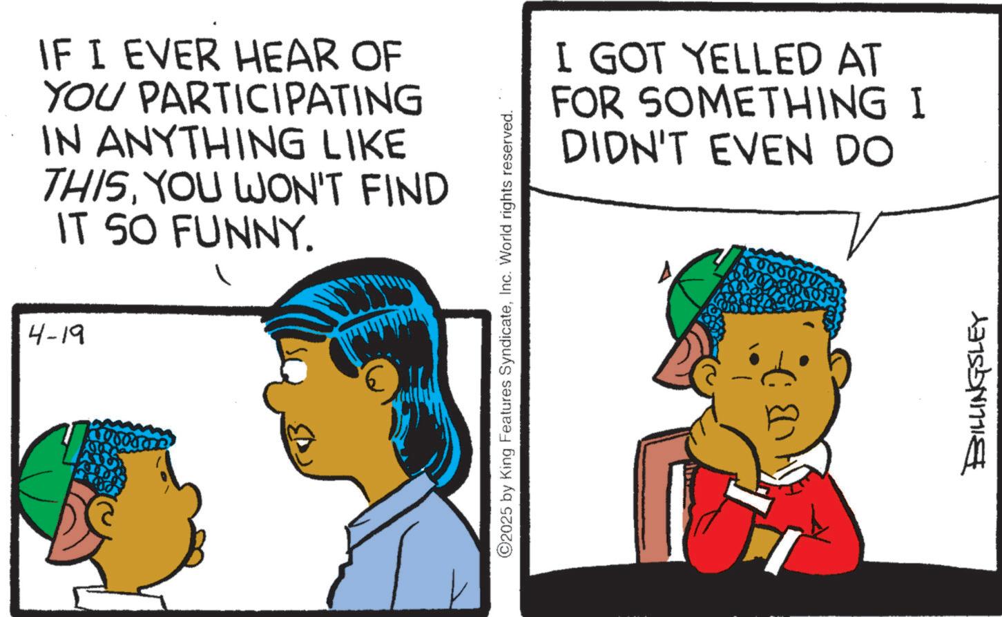 Animated cartoon OCR: IF I EVER HEAR OF YOU PARTICIPATING IN ANYTHING LIKE THISYOU WON'T FIND IT SO FUNNY. 4-19 ©2025 by King Features SyndicateInc. World rights reserved. I GOT YELLED AT FOR SOMETHING I DIDN'T EVEN DO BILLINGSLEY IF I EVER HEAR OF YOU PARTICIPATING IN ANYTHING LIKE THISYOU WON'T FIND IT SO FUNNY . 4-19 © 2025 by King Features SyndicateInc. World rights reserved . I GOT YELLED AT FOR SOMETHING I DIDN'T EVEN DO BILLINGSLEY