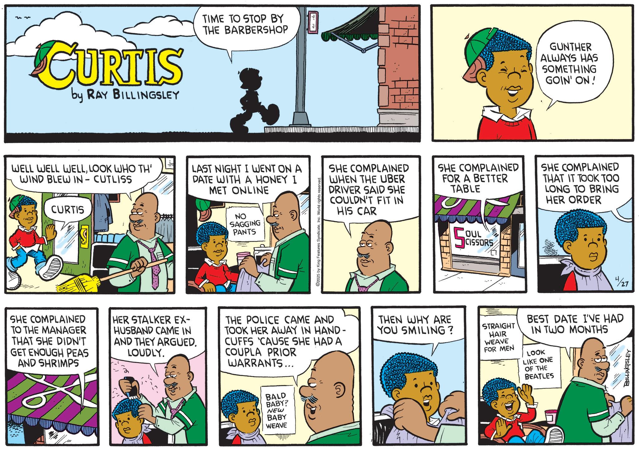 Animation OCR: CURTIS by RAY BILLINGSLEY TIME TO STOP BY THE BARBERSHOP GUNTHER ALWAYS HAS SOMETHING GOIN' ON! WELL WELL WELLLOOK WHO TH' WIND BLEW IN- CUTLISS CURTIS LAST NIGHT I WENT ON A DATE WITH A HONEY I MET ONLINE SHE COMPLAINED WHEN THE UBER DRIVER SAID SHE COULDN'T FIT IN HIS CAR SHE COMPLAINED FOR A BETTER TABLE SHE COMPLAINED THAT IT TOOK TOO LONG TO BRING HER ORDER NO SAGGING PANTS C2025 by King Features SyndicateSHE COMPLAINED TO THE MANAGER THAT SHE DIDN'T GET ENOUGH PEAS AND SHRIMPS HER STALKER EX- HUSBAND CAME IN AND THEY ARGUED. LOUDLY. THE POLICE CAME AND TOOK HER AWAY IN HAND- CUFFS 'CAUSE SHE HAD A COUPLA PRIOR WARRANTS... BALD BABY? NEW BABY WEAVE OUL CISSORS THEN WHY ARE YOU SMILING? STRAIGHT HAIR WEAVE FOR MEN 4/27 BEST DATE I'VE HAD IN TWO MONTHS LOOK LIKE ONE OF THE BEATLES BILLINGSLEY CURTIS by RAY BILLINGSLEY TIME TO STOP BY THE BARBERSHOP GUNTHER ALWAYS HAS SOMETHING GOIN ' ON ! WELL WELL WELLLOOK WHO TH ' WIND BLEW IN- CUTLISS CURTIS LAST NIGHT I WENT ON A DATE WITH A HONEY I MET ONLINE SHE COMPLAINED WHEN THE UBER DRIVER SAID SHE COULDN'T FIT IN HIS CAR SHE COMPLAINED FOR A BETTER TABLE SHE COMPLAINED THAT IT TOOK TOO LONG TO BRING HER ORDER NO SAGGING PANTS C2025 by King Features SyndicateSHE COMPLAINED TO THE MANAGER THAT SHE DIDN'T GET ENOUGH PEAS AND SHRIMPS HER STALKER EX- HUSBAND CAME IN AND THEY ARGUED . LOUDLY . THE POLICE CAME AND TOOK HER AWAY IN HAND- CUFFS ' CAUSE SHE HAD A COUPLA PRIOR WARRANTS ... BALD BABY ? NEW BABY WEAVE OUL CISSORS THEN WHY ARE YOU SMILING ? STRAIGHT HAIR WEAVE FOR MEN 4/27 BEST DATE I'VE HAD IN TWO MONTHS LOOK LIKE ONE OF THE BEATLES BILLINGSLEY