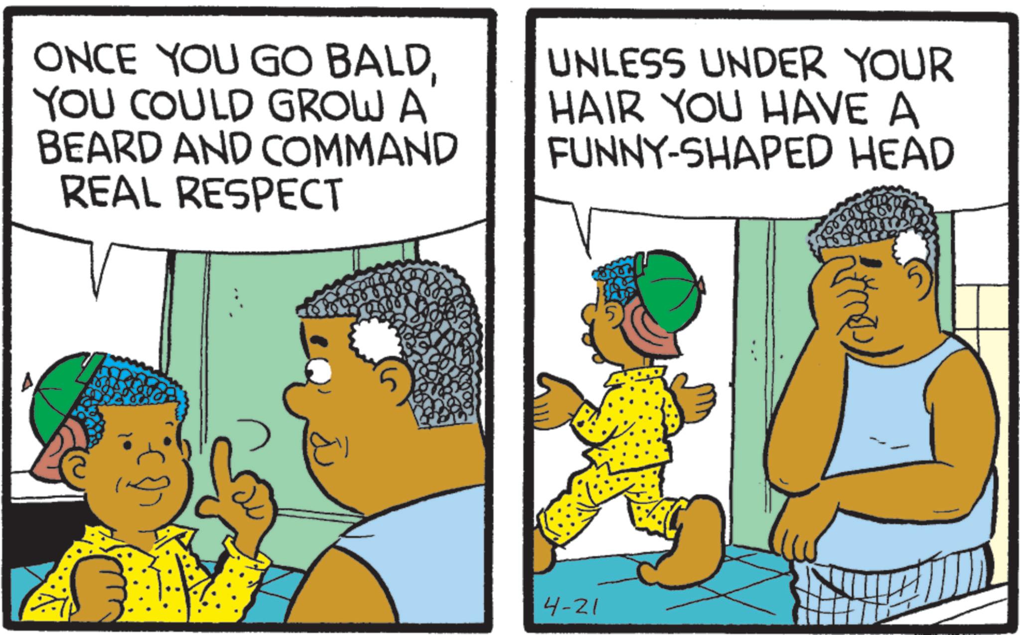 Fiction OCR: ONCE YOU GO BALDYOU COULD GROW A BEARD AND COMMAND REAL RESPECT UNLESS UNDER YOUR HAIR YOU HAVE A FUNNY-SHAPED HEAD ?? 4-21 ONCE YOU GO BALDYOU COULD GROW A BEARD AND COMMAND REAL RESPECT UNLESS UNDER YOUR HAIR YOU HAVE A FUNNY - SHAPED HEAD ?? 4-21
