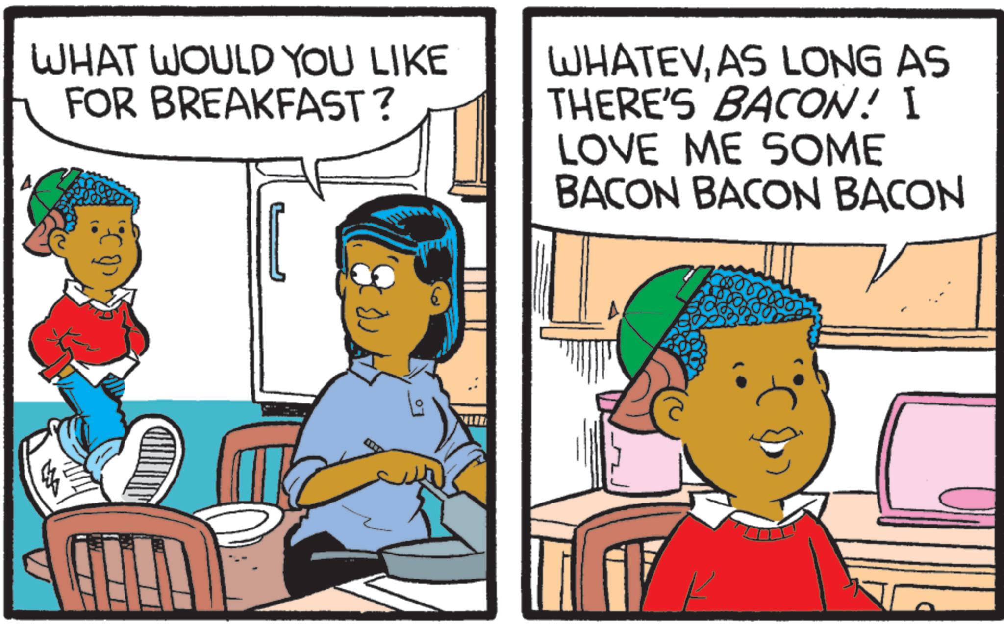 Child OCR: WHAT WOULD YOU LIKE FOR BREAKFAST? WHATEVAS LONG AS THERE'S BACON! I LOVE ME SOME BACON BACON BACON WHAT WOULD YOU LIKE FOR BREAKFAST ? WHATEVAS LONG AS THERE'S BACON ! I LOVE ME SOME BACON BACON BACON