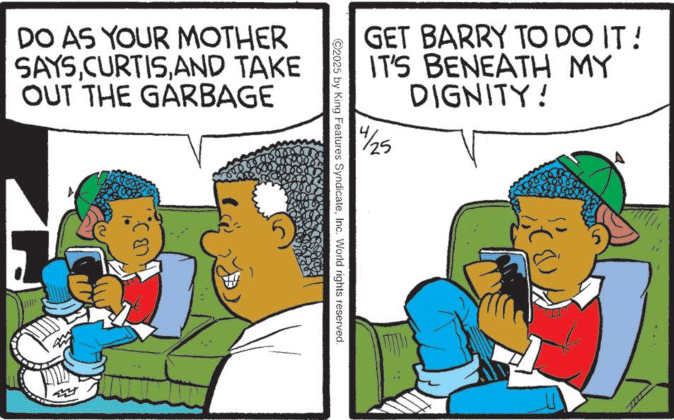 Animated cartoon OCR: DO AS YOUR MOTHER SAYSAND TAKE OUT THE GARBAGE GET BARRY TO DO IT! IT'S BENEATH MY DIGNITY! 4/25 ©2025 by King Features SyndicateInc. World rights reserved. DO AS YOUR MOTHER SAYSAND TAKE OUT THE GARBAGE GET BARRY TO DO IT ! IT'S BENEATH MY DIGNITY ! 4/25 © 2025 by King Features SyndicateInc. World rights reserved .