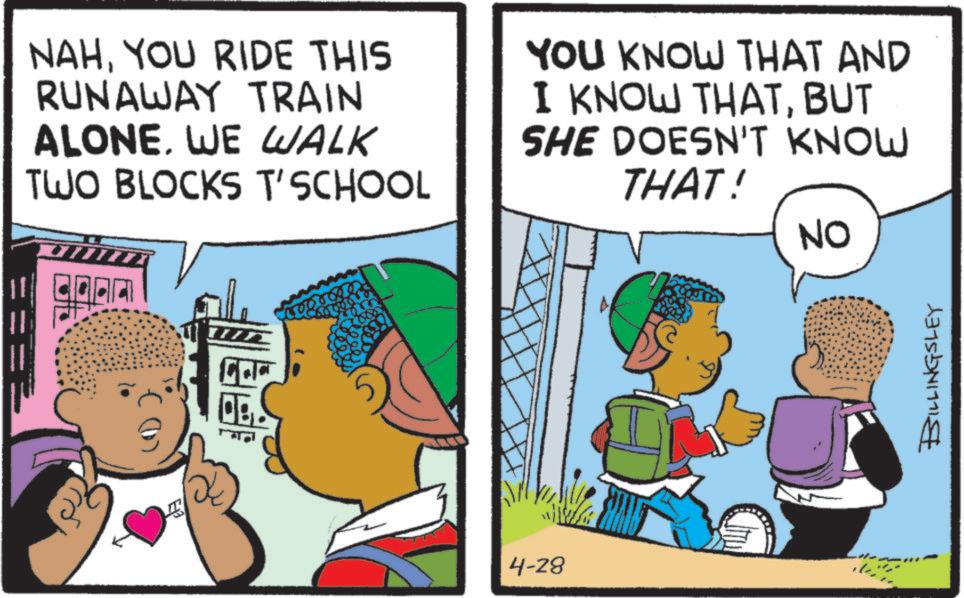 Animated cartoon OCR: NAHYOU RIDE THIS RUNAWAY TRAIN ALONE. WE WALK TWO BLOCKS T'SCHOOL YOU KNOW THAT AND I KNOW THATBUT SHE DOESN'T KNOW THAT! OB 4-28 NO BILLINGSLEY NAHYOU RIDE THIS RUNAWAY TRAIN ALONE . WE WALK TWO BLOCKS T'SCHOOL YOU KNOW THAT AND I KNOW THATBUT SHE DOESN'T KNOW THAT ! OB 4-28 NO BILLINGSLEY
