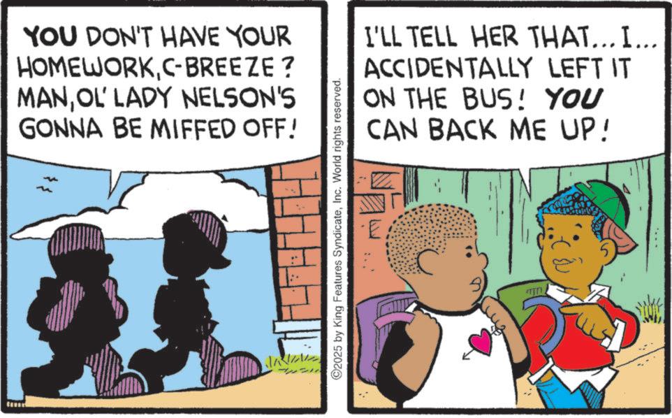 Animation OCR: YOU DON'T HAVE YOUR HOMEWORKC-BREEZE ? MANOL' LADY NELSON'S GONNA BE MIFFED OFF! 2025 by King Features SyndicateInc. World rights reserved. I'LL TELL HER THAT... I... ACCIDENTALLY LEFT IT ON THE BUS! YOU CAN BACK ME UP! 5 YOU DON'T HAVE YOUR HOMEWORKC - BREEZE ? MANOL ' LADY NELSON'S GONNA BE MIFFED OFF ! 2025 by King Features SyndicateInc. World rights reserved . I'LL TELL HER THAT ... I ... ACCIDENTALLY LEFT IT ON THE BUS ! YOU CAN BACK ME UP ! 5