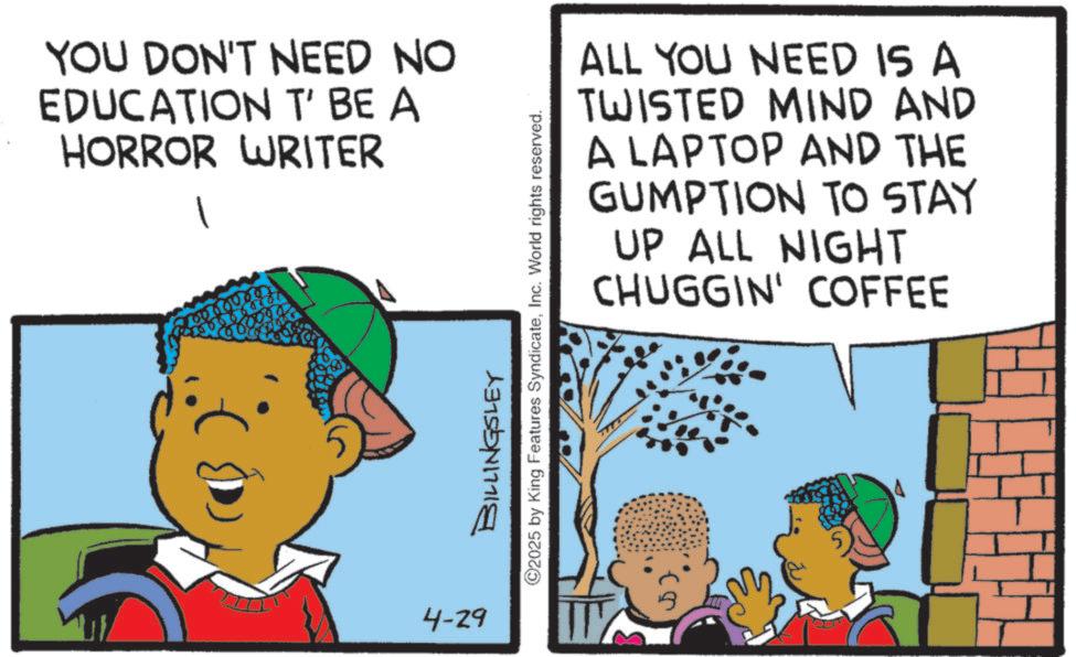 Child OCR: YOU DON'T NEED NO EDUCATION T' BE A HORROR WRITER 4-29 ALL YOU NEED IS A TWISTED MIND AND A LAPTOP AND THE GUMPTION TO STAY UP ALL NIGHT CHUGGIN' COFFEE BILLINGSLEY ©2025 by King Features SyndicateInc. World rights reserved. YOU DON'T NEED NO EDUCATION T ' BE A HORROR WRITER 4-29 ALL YOU NEED IS A TWISTED MIND AND A LAPTOP AND THE GUMPTION TO STAY UP ALL NIGHT CHUGGIN ' COFFEE BILLINGSLEY © 2025 by King Features SyndicateInc. World rights reserved .